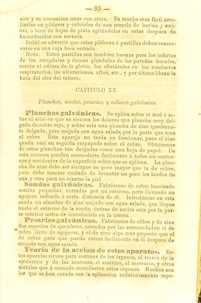 aire y se amasarían unas con otras. Es mucho mas fácil arro- llarlas en pildoras y cubrirlas de'una mezcla de harina / azú- car, ó bien de hojas de plata agitándolas en estas después de humedecidas con esencia. Inútil es advertir que estas pildoras ó pastillas deben conser- varse en una caja bien cerrada. Nota. Estas pastillas son también buenas para los infartos de las amígdalas y demás glándulas de ías paredes bucales,' contra el edema de Ja glotis, los obstáculos en los conductos respiratorios, las ulceraciones, aftas, etc., y por último libran la boca del olor del tabaco. CAPITULO XX. Planchas, sondas, pesarías, y collares galvánicos. Planchas galvánicas. Se aplica sobre el mal ó so- bre el sitio en que se sienten los dolores una plancha muy del- gada de cobre rojo, y sobre esta una plancha de zinc igualmen- te delgada, pero mojada con agua salada por la parte°que toca al cobre Este aparejo no tarda en funcionar, pues el zinc queda casi en seguida empapado sobre el cobre. Obtiénense de estas planchas tan delgadas como una hoja de papel. De esta manera pueden acomodarse fácilmente á todos los contor- nos y accidentes de la superficie sobre que se aplican. La plan- cha de zinc debe ser siempre un poco mayor que la de cobre; pero debe tenerse cuidado de levantar un poco loa bordos dé uaa y otra para no rozarse la piel §©2Sílas galvánicas. Fabrícanse de cobre lancinado sondas pequeñas, cerradas por un estremo, pero llevando un agujero redondo á corta distancia de él. Introdúcese en esta sonda un alambre de zinc mojado con agua salada, que llegue hasta el estremo de la sonda: úntase de aceite esta por la par- te esterior antes de introducirlo en la urreta. PesaríOS galvánicos, Fabrícanse de cobre y de zino ^dos especies de speculums, cerrados por las estremidades; el de cobre lleno de agujeros, y el de zinc algo mas pequeño que el de cobre para que pueda entrar fácilmente en él después de mojado con agua salada. Teoría «ie la acciosa de estos aparatos. Es- tos aparatos sirven para sustraer de los órganos, al través de la epidermis y de las mucosas, el arsénico, el mercurio, y otros metales que á menudo manifiestan estos órganos. Muchos son los que se han curado con la aplicación suficientemente repe-