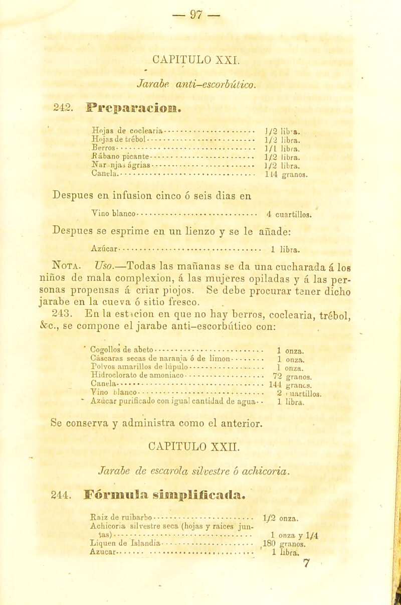 CAPITULO XXI. Jarabe anti-escorbíítico. 242. Preparación. Hojas de codearía ]/2 li'ora. Hojas de trébol i/2 libra. -Berros ]/L libra. .Rábano picante 1/2 libra. Nar .njai agrias ]/2 libra. Canela. 114 granos. Después en infusión cinco ó seis dias en Vino blanco 4 cuartillos. Después se esprime en un lienzo y se le añade: Azúcar 1 libra. Nota. Uso.—Todas las mañanas se da una cucharada á los niños de mala complexión, á las mujeres opiladas y á las per- sonas propensas á criar piojos. Se debe procurar tener dicho jarabe en la cueva ó sitio fresco. 243. En la est icion en que no hay berros, coclearia, trébol, &c, se compone el jarabe anti-escorbútico con: Cogollos de abeto 1 onza. Cascaras secas de naranja ó de limón 1 onza. Polvos amarillos de lúpulo 1 onza. Hidroclorato de amoniaco 72 granos. Canela 144 granes. Vino tlanco - 2 martillos. • Azúcar purificado con igual cantidad de agua- • 1 libra. Se conserva y administra como el anterior. CAPITULO XXII. Jarabe de escarola silvestre ó achicoria. 244. Fórmula simplificada. Rniz de ruibarbo 1/2 onza. Achicoria silvestre seca (hojas y raices jun- tas) . - - ■ - 1 onza y 1/4 Liquen de Islandia 180 granos. Azúcar ' 1 libra. 7