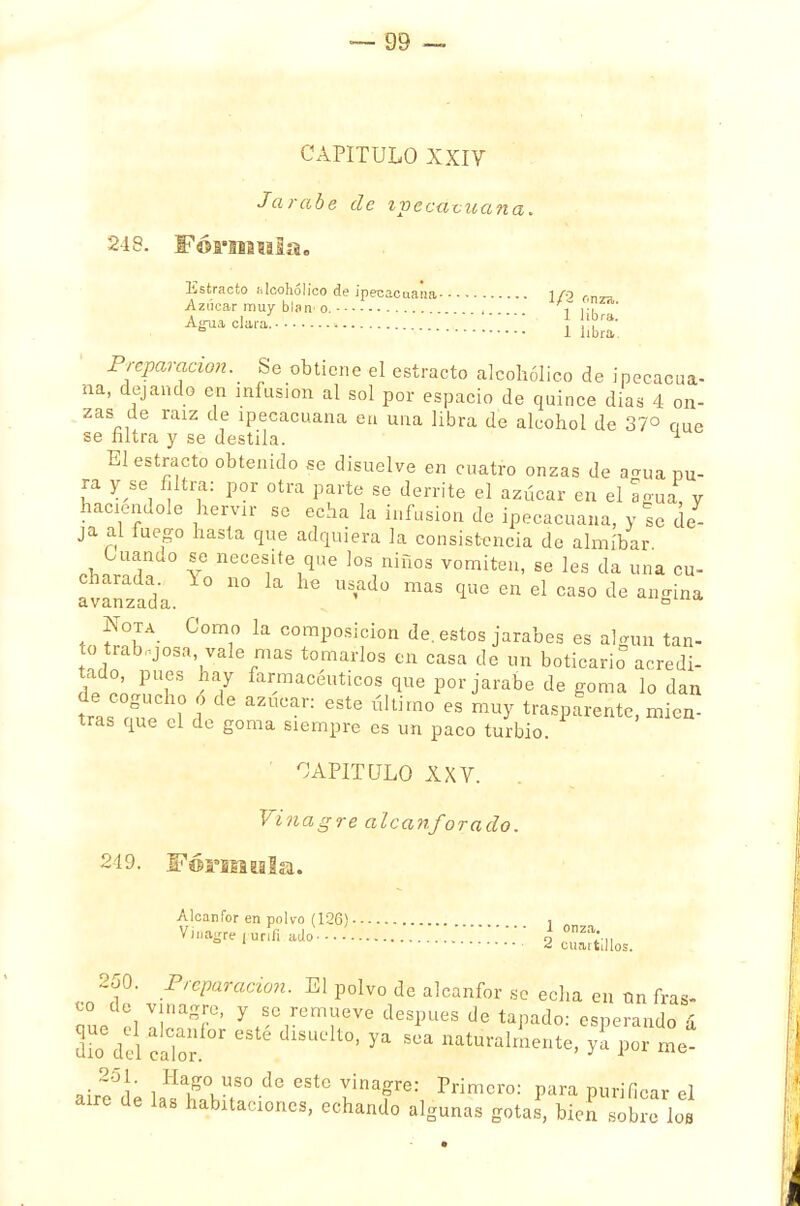 CAPITULO XXIV Jarabe de ipecacuana. 248. Fórnmla. Estracto alcohólico de ipecacuana 1/0 rn„ Azúcar muy b\sw o. ff ,7 . A^ci— • Ufe Preparación. Se obtiene el estracto alcohólico de ipecacua- na, dejando en infusión al sol por espacio de quince dias 4 on- zas de raíz de ipecacuana en una libra de alcohol de 37° eme se filtra y se destila. 1 El estracto obtenido se disuelve en cuatro onzas de a<u,a pu- ra y se filtra: por otra parte se derrite el azúcar en el agua, y haciéndole hervir se echa la infusión de ipecacuana, y se de- ja al fuego hasta que adquiera la consistencia de almíbar Cuanuo se necesite que los niños vomiten, se les da una cu- avanzada. n° la hC qUG Cn 61 CaS0 de ™¿™ tn COm1° k C0mP°sifion de. estos jarabes es algún tan- to trabajosa, vale mas tomarlos cn casa de un boticario acredi- tado, pues hay farmacéuticos que por jarabe de goma lo dan ts ou'e el°d aZUCan Ú1Um°  ™y tr^Parente, mien- tras que el de goma siempre es un paco turbio. CAPITULO XXV. Vinagre alcanforado. 249. Formóla. Alcanfor en polvo (126) , ' „ V*%*irtofi,ado 2 Sillo,. 250. Preparación. El polvo de alcanfor se echa en Un iras- aue !l ISf' yfSC,rCm;,eVe desPUes de tapado: esperando & dio d el calo1; 6 C dlSUelt°J ^ SCa n^ra^ente, yl por me- »il5A iHa#°LUS° de 6StC vinaSre: Primero: para purificar el aire de las habitaciones, echando algunas gotas, bien sobre los