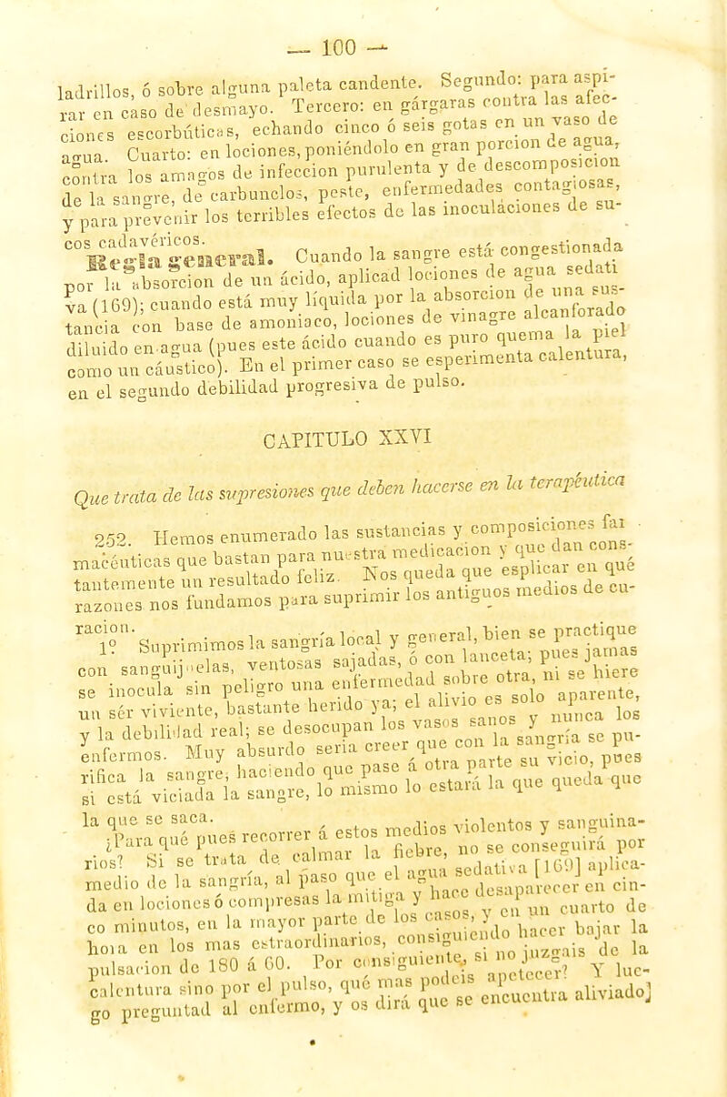 UAvmne 6 sobre akuna paleta candente. Segundo: para aya- ^ n^ot&o.1 Tercero: en gárgaras ^Mo- ciones escorbúticas, echando cinco ó seis gotas en un vas de alúa Cuarto- en lociones, poniéndolo en gran porción de agua, 'a lo amn'os de infección purulenta y de descomposición de L sa re de° carbunclos, peste, enfermedades -ntagiosa, y para prevenir los terribles efectos de las inoculaciones de su- COlíi-ltri-encral. Cuando la sangre está congestionada ácido, aplicad lociones de agua .edaü va (169); cuando está muy líquida por la absorción de «na sus tancia con base de amoniaco, lociones de vinagre alcanforado U u do en agía (pues este ácido cuando es puro quema a.piel como un cáustico). En el primer caso se experimenta calentura, en el segundo debilidad progresiva de pulso. CAPITULO XXVI Que trata de las supresiones que deben hacerse en U terapéutica 252. Hemos enumerado las sustancias l^J™**™^ un ser viviente, bastante herido W * ™ Jnca los ¿sasv. wa- la que se saca. —a(«Aa ¡violentos v sanguina- ^ra qué pues -correr a estos medio yml ^ y ríos? Si se ttata d«,f ™ ^ÍIS sedativa f 160] áplica- med o de la sangría, al paso que ei aDu i ¡ da en lociones ó compresas la m,t,ga y hac ^P^«a« Je co minutos, en la mayor parte de fj^¡™£cer bajar la ho.a en los mas extraordinarios, con ig^enücl { i pulsación de 180 á 60. Por c.ns-guie. *y « o jn calentura sino por el pulso, qué mas podus ^« , g0 preguntad al enfermo, y os dirá que se encuentra J