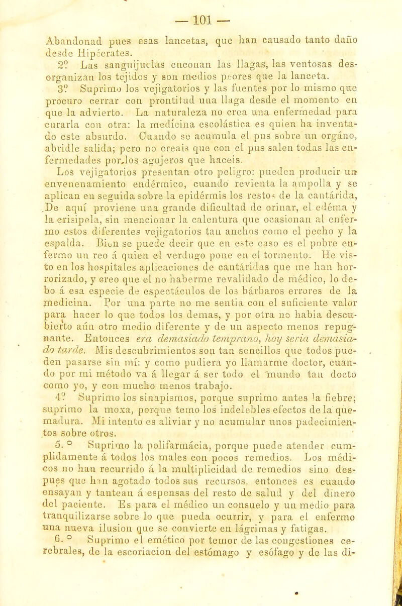 Abandonad pues esas lancetas, que lian causado tanto daño desde Hipócrates. 2? Las sanguijuelas enconan las llagas, las ventosas des- organizan los tejidos y son medios peores que la lanceta. 3V Suprimo los vejigatorios y las fuentes por lo mismo que proeuro cerrar con prontitud una llaga desde el momento en que la advierto. La naturaleza no crea una enfermedad para curarla con otra: la medicina escolástica es quien ha inventa- do este absurdo. Cuando so acumula el pus sobre un órgano, abridle salida; pero no creáis que con el pus salen todas las en- fermedades por,los agujeros que hacéis. Los vejigatorios presentan otro peligro: pueden producir un envenenamiento endérmico, cuando revienta la ampolla y se aplican en seguida sobre la epidermis los restos de la cantárida, .De aquí proviene una grande dificultad de orinar, el edema y la erisipela, sin mencionar la calentura que ocasionan al enfer- mo estos diferentes vejigatorios tan anchos como el pecho y la espalda. Bien se puede decir que en este caso es el pobre en- fermo un reo á quien el verdugo pone en el tormento. He vis- to en los hospitales aplicaciones de cantáridas que me han hor- rorizado, y creo que el no haberme revalidado de médico, lo de- bo á esa especie de espectáculos de los bárbaros errores de la medicina. Por una parte no me sentia con el suficiente valor para hacer lo que todos los demás, y por otra no habia descu- bierto aún otro medio diferente y de un aspecto menos repug- nante. Entonces era demasiado temprano, hoy seria demasia- do tarde. Mis descubrimientos son tan sencillos que todos pue- den pasarse sin mí: y como pudiera yo llamarme doctor, cuan- do por mi método va á llegar á ser todo el mundo tan docto como yo, y con mucho menos trabajo. 4? Suprimo los sinapismos, porque suprimo antes la fiebre; suprimo la moxa, porque temo los indelebles efectos de la que- madura. Mi intento es aliviar y no acumular unos padecimien- tos sobre otros. 5. ° Suprimo la polifarmácia, porque puede atender cum- plidamente á todos los males con pocos remedios. Los médi- cos no han recurrido á la multiplicidad de remedios sino des- pués que huí agotado todos sus recursos, entonces es cuando ensayan y tantean á espensas del resto de salud y del dinero del paciente. Es para el médico un consuelo y un medio para tranquilizarse sobre lo que pueda ocurrir, y para el enfermo una nueva ilusión que se convierte en lágrimas y fatigas. G. ° Suprimo el emético por temor de las congestiones ce- rebrales, de la escoriación del estómago y esófago y de las di-