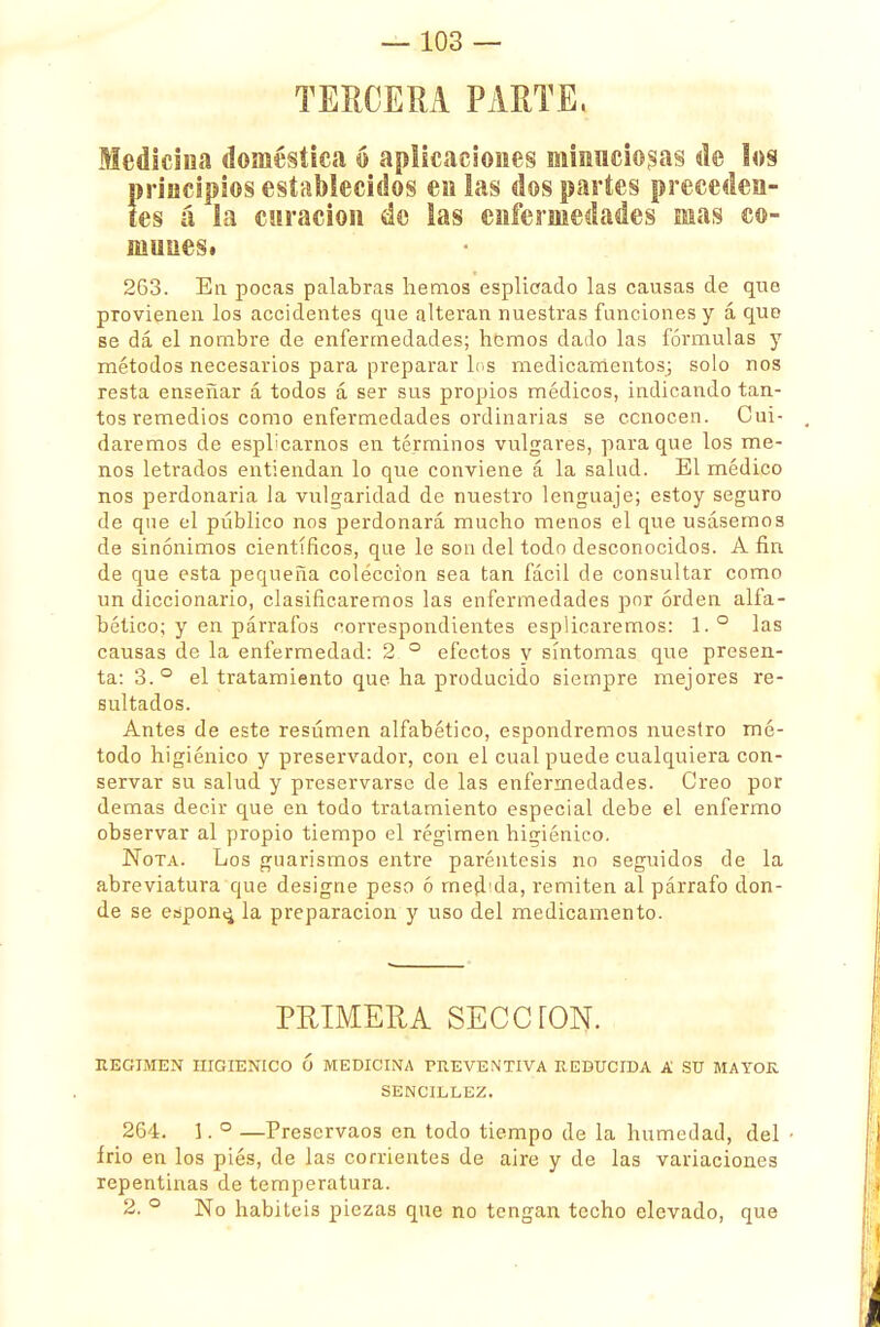 TERCERA PARTE, Medicina doméstica ó aplicaciones minuciosas de los Íprincipios establecidos en las dos partes preceden- es á la curación de las enfermedades mas co- munes* 263. En pocas palabras hemos esplieado las causas de que provienen los accidentes que alteran nuestras funciones y á que se dá el nombre de enfermedades; hemos dado las fórmulas y métodos necesarios para preparar los medicamentos; solo nos resta enseñar á todos á ser sus propios médicos, indicando tan- tos remedios como enfermedades ordinarias se conocen. Cui- daremos de espbcarnos en términos vulgares, para que los me- nos letrados entiendan lo que conviene á la salud. El médico nos perdonaría la vulgaridad de nuestro lenguaje; estoy seguro de que el público nos perdonará mucho menos el que usásemos de sinónimos científicos, que le son del todo desconocidos. A fin de que esta pequeña colección sea tan fácil de consultar como un diccionario, clasificaremos las enfermedades por orden alfa- bético; y en párrafos correspondientes esplicaremos: 1.° las causas de la enfermedad: 2 ° efectos y síntomas que presen- ta: 3.° el tratamiento que ha producido siempre mejores re- sultados. Antes de este resumen alfabético, espondremos nuestro mé- todo higiénico y preservador, con el cual puede cualquiera con- servar su salud y preservarse de las enfermedades. Creo por demás decir que en todo tratamiento especial debe el enfermo observar al propio tiempo el régimen higiénico. Nota. Los guarismos entre paréntesis no seguidos de la abreviatura que designe peso ó med'da, remiten al párrafo don- de se espone, la preparación y uso del medicamento. PRIMERA SECCTON. REGIMEN HIGIENICO Ó MEDICINA PREVENTIVA REDUCIDA A SU MAYOR SENCILLEZ. 264. 1. ° —Preservaos en todo tiempo de la humedad, del írio en los piés, de las corrientes de aire y de las variaciones repentinas de temperatura. 2. ° No habitéis piezas que no tengan techo elevado, que
