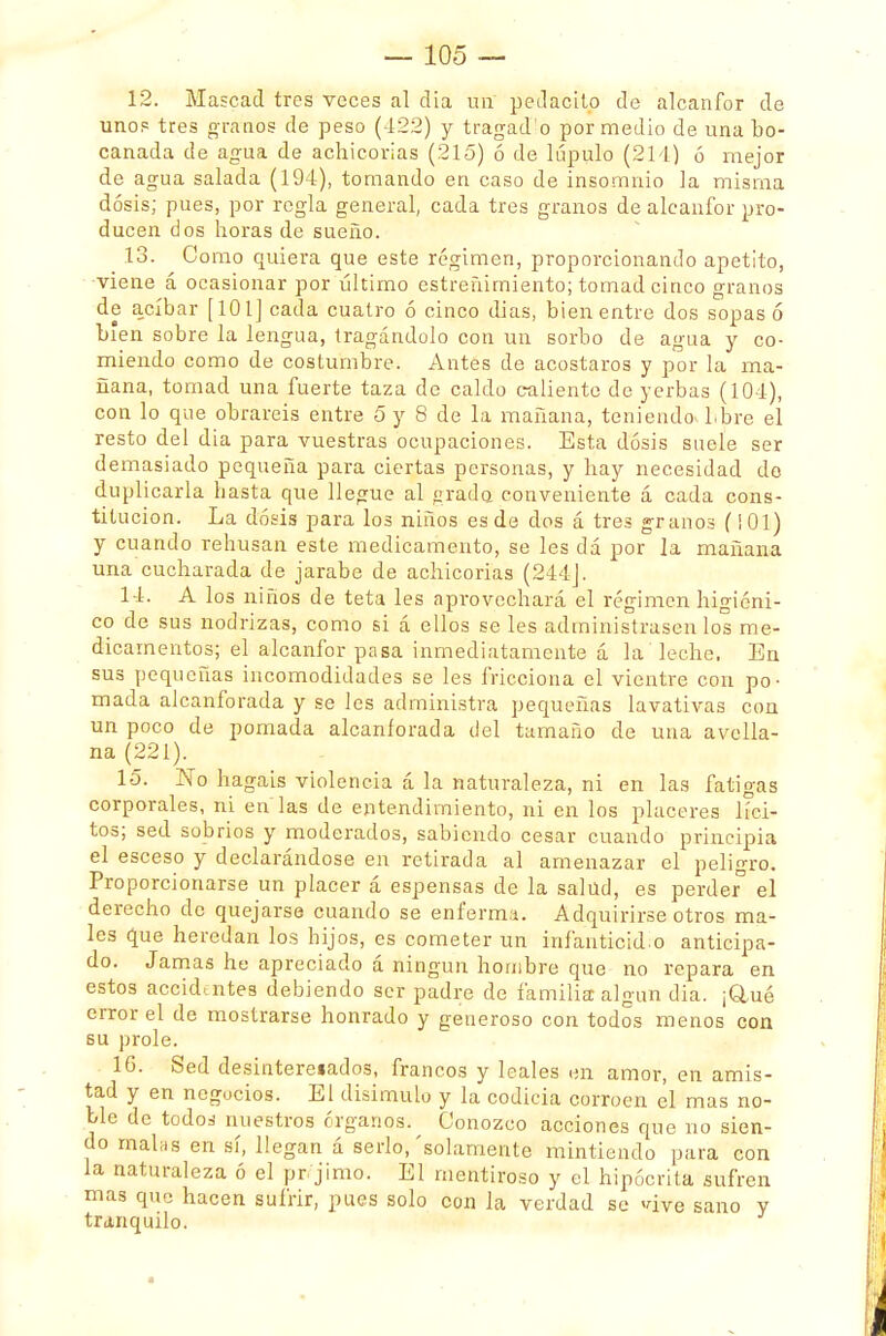 12. Mascad tres veces al día un pcdacilo de alcanfor de uno? tres granos de peso (422) y tragad o por medio de una bo- canada de agua de achicorias (215) ó de lúpulo (214) ó mejor de agua salada (194), tomando en caso de insomnio la misma dosis; pues, por regla general, cada tres granos de alcanfor pro- ducen dos horas de sueño. 13. Como quiera que este régimen, proporcionando apetito, viene á ocasionar por último estreñimiento; tomad cinco granos de acíbar [101] cada cuatro ó cinco dias, bien entre dos sopas 6 bien sobre la lengua, tragándolo con un sorbo de agua y co- miendo como de costumbre. Antes de acostaros y por la ma- ñana, tomad una fuerte taza de caldo caliente de yerbas (101), con lo que obrareis entre 5 y 8 de la mañana, teniendo Lbre el resto del dia para vuestras ocupaciones. Esta dosis suele ser demasiado pequeña para ciertas personas, y hay necesidad do duplicarla hasta que llegue al grada conveniente á cada cons- titución. La dosis para los niños es de dos á tres granos (¡01) y cuando rehusan este medicamento, se les dá por la mañana una cucharada de jarabe de achicorias (244]. 14. A los niños de teta les aprovechará el régimen higiéni- co de sus nodrizas, como si á ellos se les administrasen los me- dicamentos; el alcanfor pasa inmediatamente á la leche, En sus pequeñas incomodidades se les fricciona el vientre con po- mada alcanforada y se les administra pequeñas lavativas con un poco de pomada alcanforada del tamaño de una avella- na (221). 15. No hagáis violencia á la naturaleza, ni en las fatigas corporales, ni en las de entendimiento, ni en los placeres líci- tos; sed sobrios y moderados, sabiendo cesar cuando principia el esceso y declarándose en retirada al amenazar el peligro. Proporcionarse un placer á espensas de la salud, es perder° el derecho de quejarse cuando se enferma. Adquirirse otros ma- les que heredan los hijos, es cometer un infanticida anticipa- do. Jamas he apreciado á ningún hombre que no repara en estos accidentes debiendo ser padre de familia algún dia. ¡&ué error el de mostrarse honrado y generoso con todos menos con su prole. 16. Sed desinteresados, francos y leales en amor, en amis- tad y en negocios. El disimulo y la codicia corroen el mas no- ble de todoá nuestros órganos. Conozco acciones que no sien- do mahis en sí, llegan á serlo, 'solamente mintiendo para con la naturaleza ó el pr/jimo. El mentiroso y el hipócrita sufren mas que hacen sufrir, pues solo con la verdad se vive sano y tranquilo.