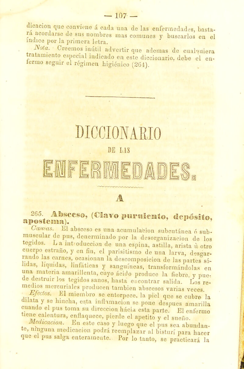dicacion que conviene á cada una de las enfermedades, basta- ra acordarse de sus nombres mas comunes y buscarlos en el índice por la primera letra. Nota. Creemos inútil advertir que ademas de cualquiera tratamiento especial indicado en este diccionario, debe el en- fermo seguir el régimen higiénico (261) DICCIONARIO BE LAS 265 Absceso, (Clavo purulento, depósito, apostema). ' Camas. El absceso es una acumulación subcutánea 6 sub- muBoular de pus, denerminado por la desorganización de los tegidos. L a introducción de una espina, astilla, arista ü otro cuerpo estraño, y en fin, el parisitismo de una larva, desgar- rando as carnes, ocasionan la descomposición de las partes só- lidas, liquidas, linfáticas y sanguíneas, transformándolas en una materia amarillenta, cuyo ácido produce la fiebre y pue- de destruir los tegidos sanos, hasta encontrar salida. Los re- medios mercuriales producen también abscesos varias veces Efectos, El miembro se entorpece, la piel que se cubre la anata y se hincha, esta inflamación se pone después amarilla cuando el pus toma su dirección hacia esta parte. El enfermo tiene calentura, enflaquece, pierde el apetito y el sueño. Medicación. En este caso y luego que el pus sea abundan- te, ninguna medicación podrá reemplazar al bisturí para hacer que el pus salga enteramente. Por lo tanto, se practicará la