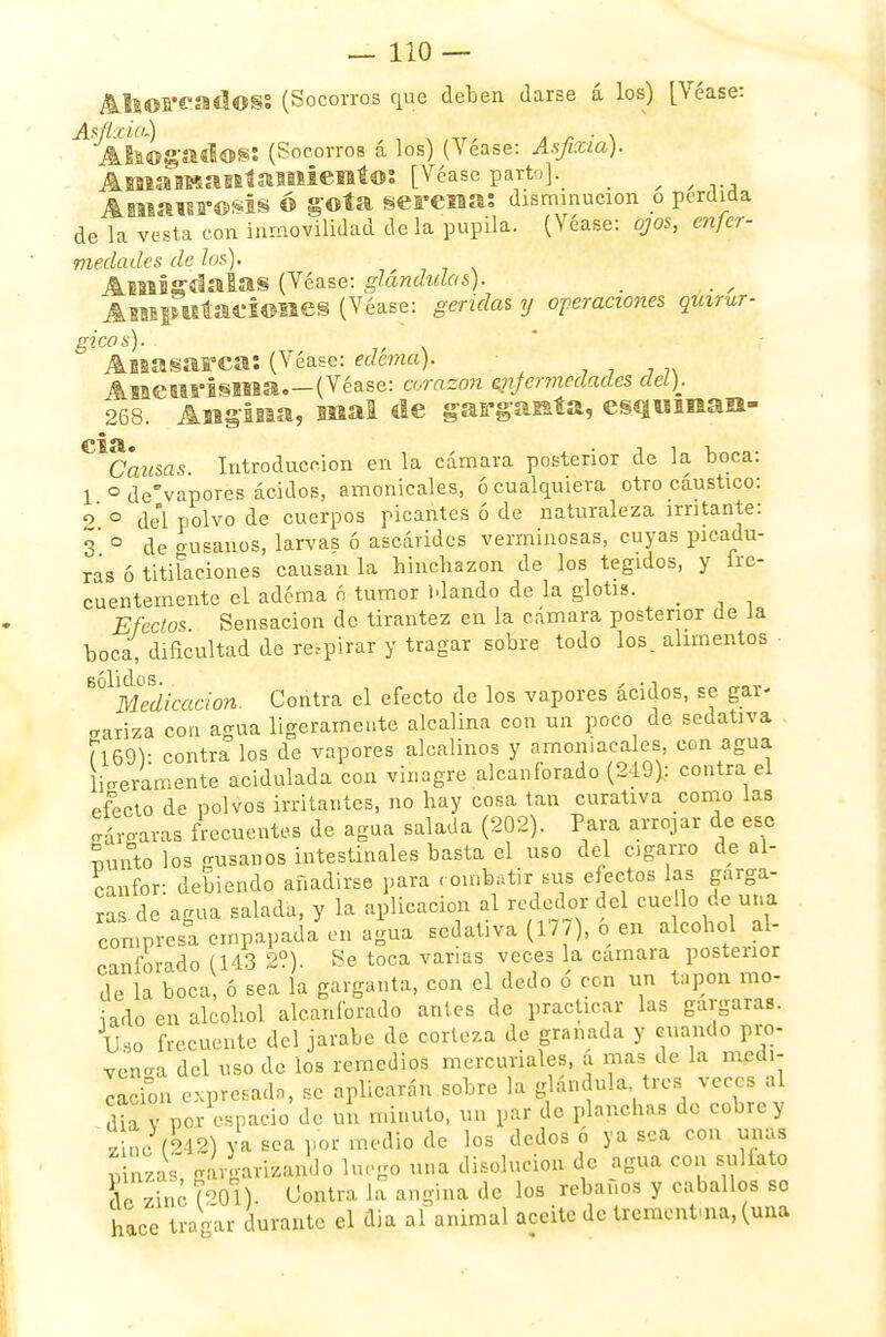 Ahorcados: (Socorros que deben darse á los) [Véase: ^ Abogados: (Socorros á los) (Yéase: Asfixia). Amamantamiento: [Véase parto j\ _ , , ,., Amaurosis Ó gota serenas disminución o perdida de la vesta con inmovilidad de la pupila. (Véase: ojos, enfer- medades de los). ■ Amígdalas (Véase: glándulas). ABBipufaciones (Véase: geridas y operaciones quirúr- gicas). Anasarca: (Véase: edema). Aneurisma (Véase: corazón enfermedades del). 268. Angina, nial de garganta, esquinan- Causas Introducción en la cámara posterior de la boca: 1 ° de'vapores ácidos, amonicales, ó cualquiera otro cáustico: 2 ° del polvo de cuerpos picantes ó de naturaleza irritante: 3 ° de gusanos, larvas ó ascárides verminosas, cuyas picadu- ras ó titilaciones causan la binchazon de los tegidos, y fre- cuentemente el adéma ó tumor blando de la glotis. _ Efectos Sensación de tirantez en la cámara posterior de la boca, dificultad de respirar y tragar sobre todo los, alimentos ■ ^Medicación. Contra el efecto de los vapores ácidos, se gar- antiza con agua ligeramente alcalina con un poco de sedativa (169): contra los de vapores alcalinos y amoniacales, con agua Lelamente acidulada con vinagre alcanforado (249).: contra el efecto de polvos irritantes, no hay cosa tan curativa como las jrárgaras frecuentes de agua salada (202). Para arrojar de esc nunto los gusanos intestinales basta el uso del cigarro de al- canfor: debiendo añadirse para combatir sus efectos las gárga- ra de agua salada, y la aplicación al rededor del cuello de.una compres! empapada en agua sedativa (177), o en alcohol[.al- canforado (143 2?). Se toca vanas veces la cámara postenor de la boca, ó sea la garganta, con el dedo ó con un tapón rao- iado en alcohol alcanforado antes de practicar las gárgaras. Uso frecuente del jarabe de corteza de granada y cuando pro- venga del uso de los remedios mercuriales, d mas de la medi- ción expresado, se aplicarán sobre la glándula tres veces al dia V Por espacio de un minuto, un par de planchas de cobre y zincl&m va sea por medio de los dedos ó ya sea con mías uinzas gargarizando luego una disolución de agua con sulfato o zinc (OI) Contra la angina de los rebaños y caballos so hace tragar durante el día al animal aceite de trementina, (una