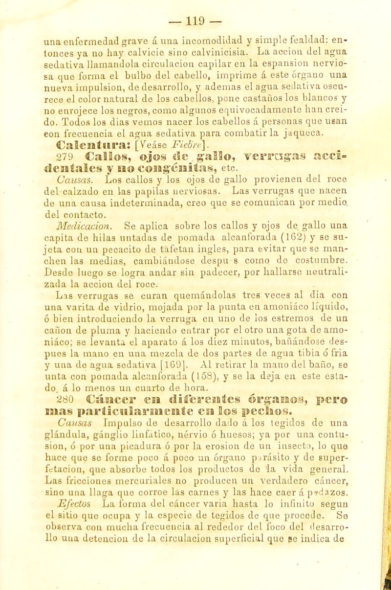 una enfermedad grave á una incomodidad y simple fealdad: en- tonces ya no hay calvicie sino calvinicisia. La acción del agua sedativa llamándola circulación capilar en la espansion nervio- sa que forma el bulbo del cabello, imprime á este órgano una nueva impulsión, de desarrollo, y ademas el agua sedativa oscu- rece el color natural de los cabellos, pone castaños los blancos y no enrojece los negros, como algunos equivocadamente han creí- do. Todos los dias vemos nacer los cabellos á personas que usan eon frecuencia el agua sedativa para combatirla jaqueca. Calentura: [Veáse Fiebre]. 279 Callos, ©j©§ de gal!©, verracas acci- dentales y no congénitas, etc. Causas. Los callos y los ojos de gallo provienen del roce del calzado en las papilas nerviosas. Las verrugas que nacen de una causa indeterminada, creo que se comunican por medio del contacto. Medicación. Se aplica sobre los callos y ojos de gallo una capita de hilas untadas de pomada alcanforada (162) y se su- jeta con un pecacito de tafetán ingles, para evitar que se man- chen las medias, cambiándose despu s como de costumbre. Desde luego se logra andar sin padecer, por hallarse neutrali- zada la acción del roce. Lis verrugas se curan quemándolas tres veces al dia con una varita de vidrio, mojada por la punta en amoniáco líquido, ó bien introduciendo la verruga en uno de los estremos de un cañón de pluma y haciendo entrar por el otro una gota de amo- niáco; se levanta el aparato á los diez minutos, bañándose des- pués la mano en una mezcla de dos partes de agua tibia ó fria y una de agua sedativa [169]. Al retirar la mano del baño, se unta con pomada alcanforada (158), y se la deja en este esta- do, á lo menos un cuarto de hora. 280 Cáncer eai diferentes órganos, per© mas particularmente en los pecíaos. Causas Impulso de desarrollo dado á los tegidos de una glándula, ganglio linfático, nervio ó huesos; ya por una contu- sión, ó por una picadura ó por la erosión de un insecto, lo que hace que se forme poco á poco un órgano parásito y de super- fetacion, que absorbe todos los productos de la vida general. Las fricciones mercuriales no producen un verdadero cáncer, sino una llaga que corroe las carnes y las hace caer á pedazos. Efectos La forma del cáncer varia hasta lo infinito según el sitio que ocupa y la especie de tegidos de que procede. Se observa con mucha frecuencia al rededor del foco del desarro- llo una detención de la circulación superficial que pe indica de