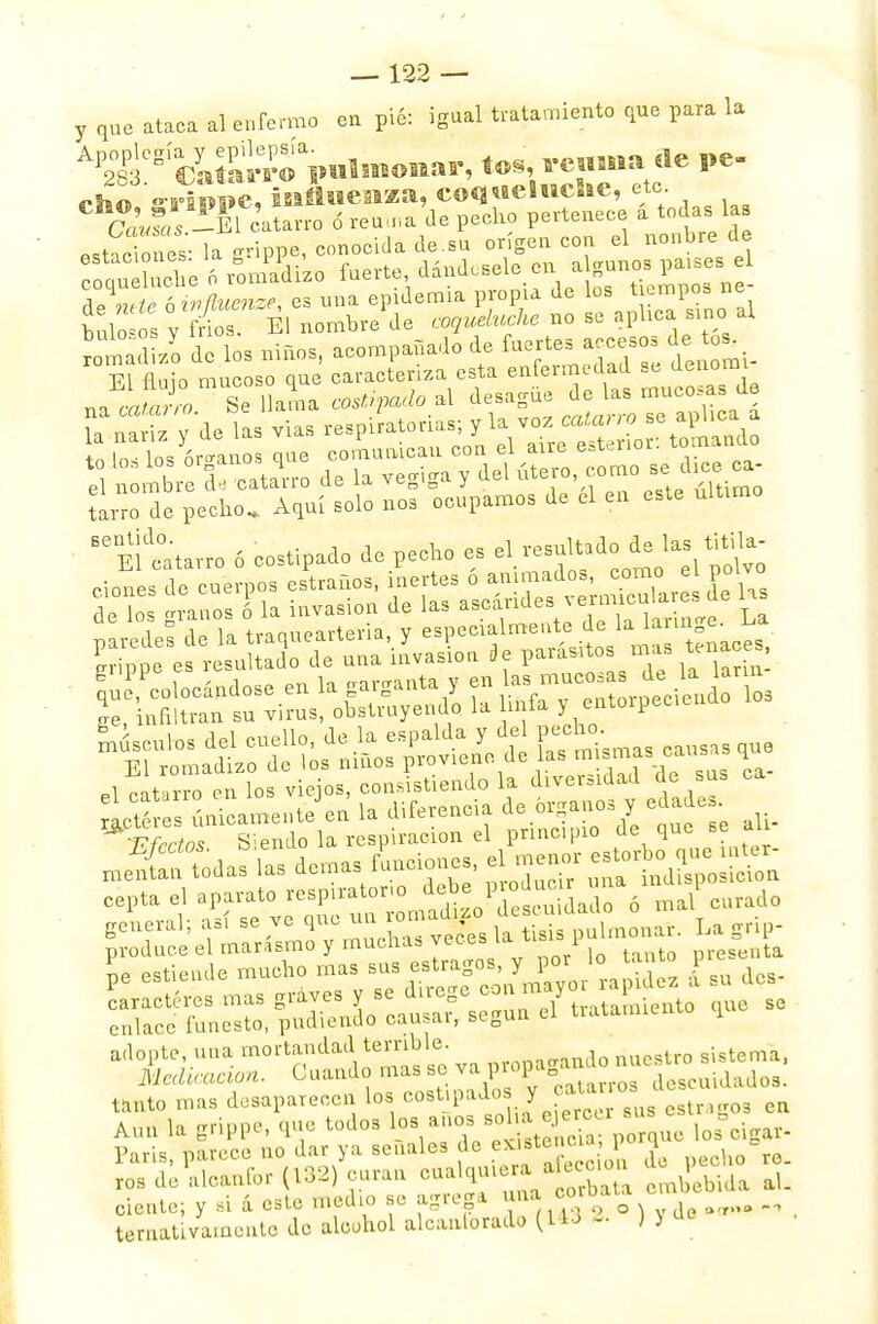 y que ataca al enfermo en pié: igual tratamiento que para la ^^fSCimlmomir, toy-euniade pe- rhu «-rfippc, influenza, coqueluche, etc. Caí« catarro ó remna de pecho pertenece a todas ka estado ét la grippe, conocidade.su origen con el nonbre de coaueSe 6 «nSfe» fuerte, dándosele en a ganos países, el ftffi^i es una epidemia propia de los ^ ne- bulosos y frios. El nombre de coqueluche no se aplica sino al rotad zo de los niños, acompañado de fuertes accesos de to^ El fluio mucoso que caracteriza esta enfermedad se denomi M ^^UaL«*íí»ito»l desagüe de las mucosas de ES y de las vias -^^^tKiSK Í!ío de pedio. Aquí solo nos ocupamos de el en este ultimo Elttarro 6 costipado de pecho es el re-ultadode 1« titila- %tnat^^ ^fectoT Siendo la respiración el principio de que se ah- JKfSa» las demás funciones, elmenor es,^ cepta el aparato «^^^SÍSdXó ma/ curado pro^el^^^ Je estiende mucho mas ^^o^r°raJg£ d su des- Xe6^er,^o:at3:guñeiy tratamiento que se tanto mas desaparecen los cost.paJ« y caU .o. Aun la crippe, que todos los anos solía ejercer bus Aun ia euFlJ , i etencia; porque los cigai- Aun la grippe, que todos ios anus p. - -, . París, parece no dar ya señales de exurteno» porq b ros de alcanfor (132) curan cualqui ran i p ^ cíente; y si á este medio se agrega una coro _ tentativamente de alcohol alcanlorado (14d - J>