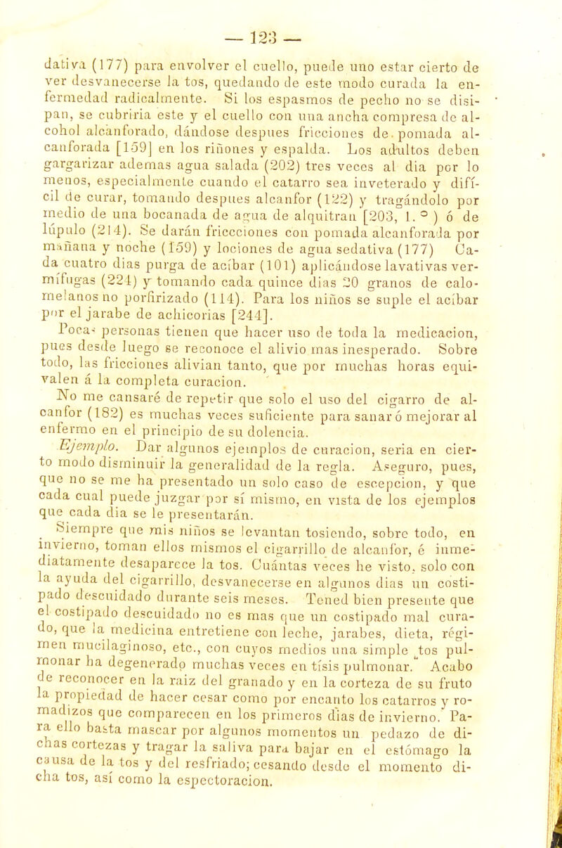 dativa (177) para envolver el cuello, puede uno estar cierto de ver desvanecerse la tos, quedando de este modo curada la en- fermedad radicalmente. Si los espasmos de pecho no se disi- pan, se cubriría este y el cuello con una ancha compresa de al- cohol alcanforado, dándose después fricciones de. pomada al- canforada [1-59] en los ríñones y espalda. Los ad-ultos deben gargarizar ademas agua salada (202) tres veces al dia por lo menos, especialmente cuando el catarro sea inveterado y difí- cil de curar, tomando después alcanfor (122) y tragándolo por medio de una bocanada de agua de alquitrán [203,° 1. ° ) ó de lúpulo (214). Se darán friccciones con pomada alcanforada por mañana y noche (159) y lociones de agua sedativa (177) Ca- da cuatro dias purga de acíbar (101) aplicándose lavativas ver- mífugas (224) y tomando cada quince dias 20 granos de calo- melanos no porfirizado (114). Para los niños se suple el acíbar por el jarabe de achicorias [244]. Poca- personas tienen que hacer uso de toda la medicación, pues desde luego se reconoce el alivio mas inesperado. Sobre todo, las fricciones alivian tanto, que por muchas horas equi- valen á la completa curación. No me cansaré de repetir que solo el uso del cigarro de al- canfor (182) es muchas veces suficiente para sanar ó mejorar al enfermo en el principio de su dolencia. Ejemplo. Dar algunos ejemplos de curación, seria en cier- to modo disminuir la generalidad de la regla. Aseguro, pues, que no se me ha presentado un solo caso de escepcion, y que cada cual puede juzgar por sí mismo, en vista de los ejemplos que cada dia se le presentarán. Siempre que mis niños se levantan tosiendo, sobre todo, en invierno, toman ellos mismos el cigarrillo de alcanfor, é inme- diatamente desaparece la tos. Cuántas veces he visto, solo con la ayuda del cigarrillo, desvanecerse en algunos dias un costi- pado descuidado durante seis meses. Tened bien presente que el costipado descuidado no es mas que un costipado mal cura- do, que ¡a medicina entretiene con leche, jarabes, dieta, régi- men mucilaginoso, etc., con cuyos medios una simple ^tos pul- monar ha degenerado muchas veces en tisis pulmonar. Acabo de reconocer en la raiz del granado y en la corteza de su fruto la propiedad de hacer cesar como por encanto los catarros y ro- madizos que comparecen en los primeros d'ias de invierno. Pa- ra, ello basta mascar por algunos momentos un pedazo de di- chas cortezas y tragar la saliva para bajar en el estómago la causa de la tos y del resfriado; cesando desde el momento di- cha tos, así como la espectoracion.