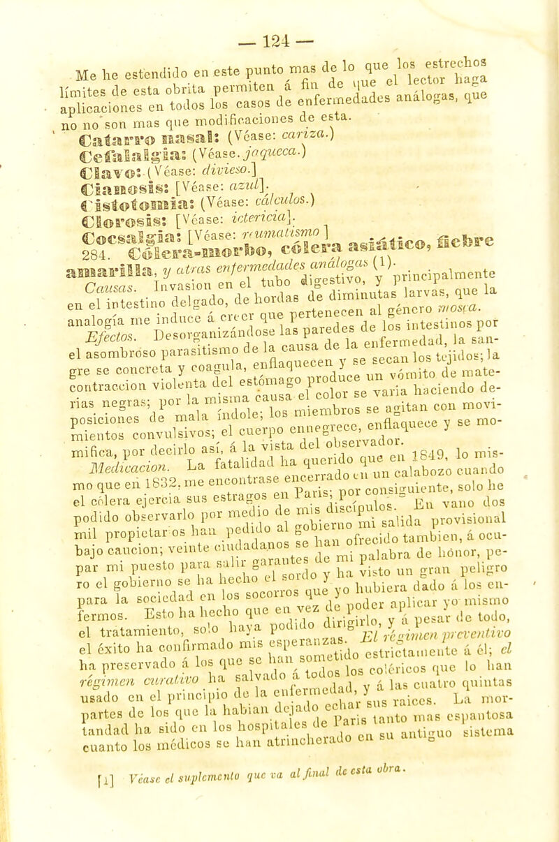 Me he estendijo en este punto mas ^^^¡1 no noson mas que modificaciones de esta. ' Catarro nasal: (Véase: canza.) Cefalalgia: (Véase, jaqueca.) Clavo:-(Véase: divieso.] Cianosis: [Véase: azul]. CistotoBlíia: (Véase: calculas.) Clorosis: [Véase: ictericia]. gr«¿I»Ó^S¿a asiático, fiebre amarilla y atrás enfermedad,:se»«logw, (1). ntc ere se concreta y coagula, enflaquecen } -e contracción do- nas negras; por la misma Gausa^ b £e itan c011 moví- posiciones de mala mdoh,>^ enfl° , se mo- ^7*^ 1849 lo mis- podido observarlo por medio de *^lQ;iida provisional Ll propietarios han pedido a gobrera^.-^f a ocu. bajo caución; veinte ci adanos se ha ^ par mi puesto para al garante ae p .?ro ro el gobierno se ha hecho el soiao y ^ , j para la sociedad en los socorros qu, ye hubieia da .a fermos. Esto ha hecho que en vez d*pqder apl.c > el tratamiento, solo haya P^^^'^j^^^tw, el éxito ha confirmado mis espera.uas ^ ^ ha preservado á los que se han som,tido esg ^ régimen curativo ha saNado a t^s co g usado en el principio do la enfermeW,y» ¿ mor. partes de los que la habían dejado echar sus ra oga andad ha sido en los hospitales de Pana^tanto rn p cuanto los médicos se han atrincherado en su anti0uo fl] Véase el suplemento que va ai final de esta obra.