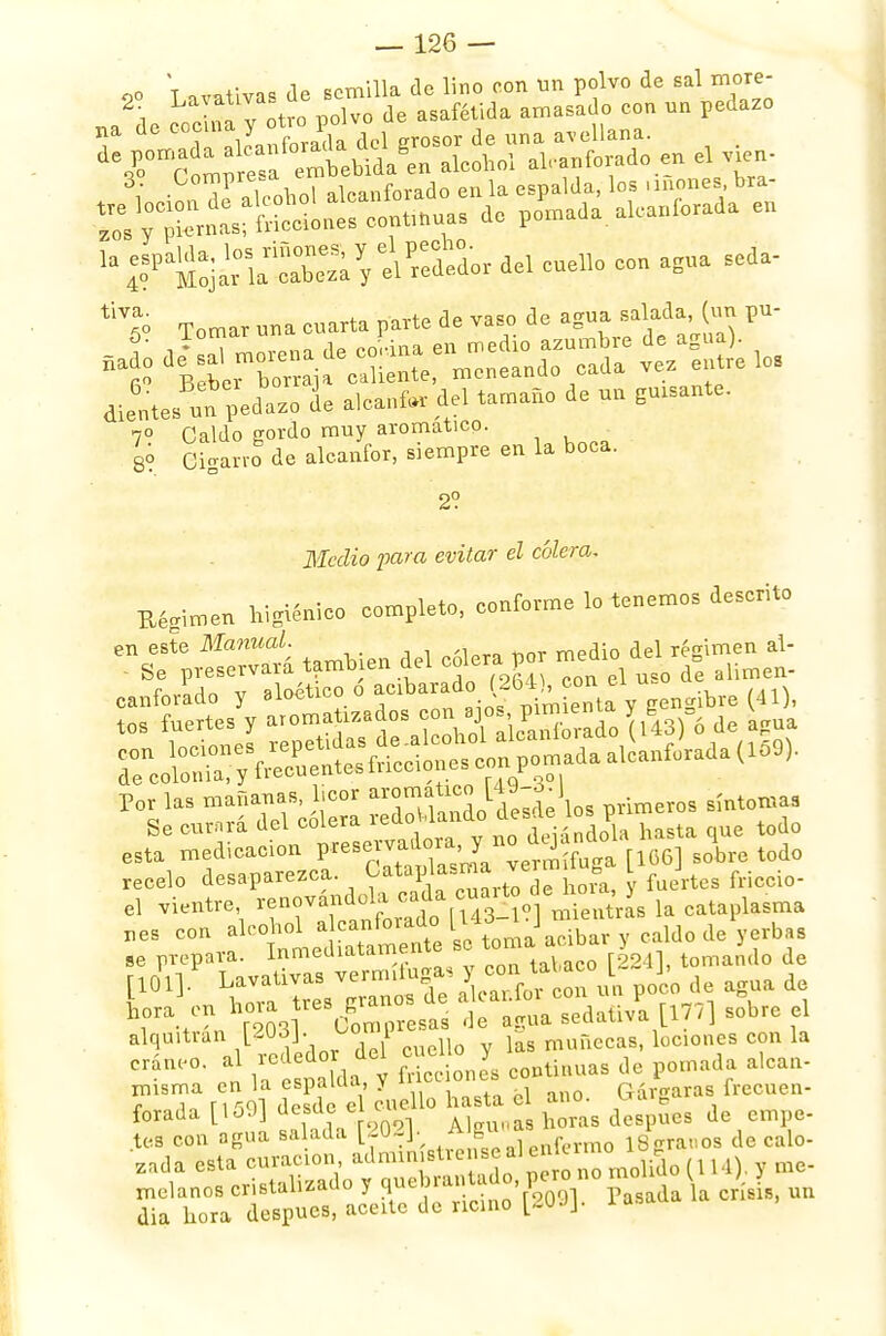 oo T .vativa* de semilla de lino con un polvo de sal more- , La- ^ ?:tvo polvo de asafétida amasado eon un pedazo ?Í¡S' de. cu* con agua seda- Tomar una cuarta parte de vaso do agua salada, (un pu- 5' i • de corana en medio azumbre de agua). I? BebeTZraja oyente, meneando cada vez éntrelos dientes un pedazo ue aicanfor de, tamaño de un gmsante. 7° Caldo gordo muy aromático, gó Cigarro de alcanfor, siempre en la boca. 2? Medio para evitar el cólera. Taimen higiénico completo, conforme lo tenemos descrito se^PresrrvSÍi también del cólera por medio del régimen al- Be piest-Lvu.au. /orín nnn el uso de alunen- oanforado y aloético o acibarado (264) con e 1 ^ tos fuertes y aroma izados ^VJ^cPaXado (USfó de agua ^oS^^nf^aiUada^,. esta medicación ^^^¿^SaSpi [166] sobre todo recelo desaparezca. C at.pl»»'<= 8 l f friccio. el vientre, renovándola cada cuarto de^oi , ,asma T^tlcuSSU cma'aX, y caldo de'yerbas se prepara, inmeuuuamr 1aUco [2241, tomando de r10V ^^z:X^^™™ p°co d? ag,ua d^ hora en \oia f es Brano» sedaüva ^ sobre , alquitrán [203]. oomi £ muñecas, lociones con la Crám'0' t lll da continuas de pomada alear, f 1501 deTde 5 Lllo hasta el ano. Gárgaras frecuen- forada ücsüc ei ti A]eunas horas después de empe- les con agua salada [. 02]. A f légranos de calo- zada esta curación administre ise al enKro melanos cristalizado y rt^^Sbi crisis, un dia hora después, aceite de ricino [20Jj. 1 asada