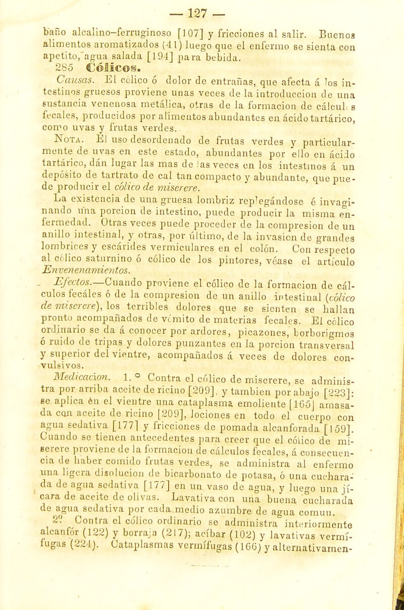 baño alcalino-ferruginoso [107] y fricciones al salir. Buenos alimentos aromatizados (41) luego que el enfermo se sienta con apetito,agua salada [194] para bebida. 285 CÓMCOS. Causas. El cólico ó dolor de entrañas, que afecta á los in- testinos gruesos proviene unas veces de la introducción de una sustancia venenosa metálica, otras de la formación de cálcul. s fecales, producidos por alimentos abundantes en ácido tartárico, como uvas y frutas verdes. Nota. El uso desordenado de frutas verdes y particular- mente de uvas en este estado, abundantes por ello en ácido tartárico, dán lugar las mas de las veces en los intestinos á un depósito de tartrato de cal tan compacto y abundante, que pue- de producir el cólico ele miserere. La existencia de una gruesa lombriz replegándose é invao-i- nando una porción de intestino, puede producir la misma en- fermedad. Otras veces puede proceder de la compresión de un anillo intestinal, y otras, por último, de la invasión de grandes lombrices y escávides vermiculares en el colón. Con respecto al cólico saturnino ó cólico de los pintores, véase el artículo Envenenamientos. Efectos.—Cuando proviene el cólico de la formación de cál- culos fecáles ó de la compresión de un anillo intestinal {cólico de miserere), los terribles dolores que se sienten se hallan pronto acompañados de vomito de materias fecales. El cólico ordinario se da á conocer por ardores, picazones, borborigmos ó ruido de tripas y dolores punzantes en la porción transversal y superior del vientre, acompañados á veces de dolores con- vulsivos. Medicación. 1. ° Contra el cólico de miserere, se adminis- tra por arriba aceite de ricino [209], y también por abajo [223]: ee aplica én el vientre una cataplasma emoliente [165] amasa- da can aceite de ricino [209], lociones en todo el cuerpo con agua sedativa [177] y fricciones de pomada alcanforada [159]. Cuando se tienen antecedentes para creer que el cólico de mi- serere proviene de la formación de cálculos fecales, á consecuen- cia de haber comido frutas verdes, se administra al enfermo una ligera disolución de bicarbonato de potasa, ó una cuchara- da de agua sedativa [177] en un vaso de agua, y luego una ji- cara de aceite de olivas. Lavativa con una buena cucharada de agua sedativa por cada.medio azumbre de agua común. 2? Contra el cólico ordinario se administra interiormente alcanfor (122) y borraja (217); acíbar (102) y lavativas vermí- fugas (224). Cataplasmas vermífugas (166) y alternativamen-