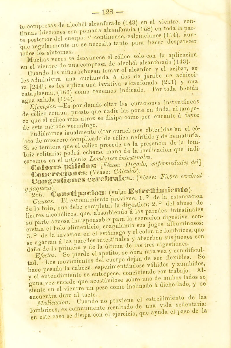 — 12S — i ntfrWesas de alcohol alcanforado (143) en el vientre con- nrC¿ con pomada alcanforada (153) en to a a tePosterior del cuerpo: si continuase, calomelanos (114), aun £í Warmente no se necesita tanto para h,cer desparecer to&8™ desvanece el cólico solo con la aplicación en ¡ vientre de una compresa de alcohol alcanforado (14o). Cuando los niños rehusan tomar el alcanfor y el acbars_e les administra una cucharada 6 dos de jarabe de achxcox- Z l94A\- s3 les aplica una. lavativa alcanforada (221) y una cipiaíma, (íiJJ eco tenemos indicado. Por toda bebida a°wíSpor demás citar 1». curaciones instantáneas de eóltf común, puesto que nadie las pone en duda m tampo- co que el cólico mas atroz se disipa como por encanto a favor *&¡tt£&£*« —es obtenidas ,n elc6- lico de mS^complicado de cólico nefrítido y de gatuna, ffi s,í que el cólico procede de la presencia de la om- briz símaria; podrá echarse mano de la rnedxcacron que indx- SS^rS-lSvóase: **. ^gTCoortipUCioi.: (vulgo E^-^lfeie^o). rv^/sos El estreñimiento proviene, 1. ° de la estancación A,lííS£ que debe completar la digestiorr; 2. ° del abuso de -ssaír no ^„.. — ,.,1¡!cmu.