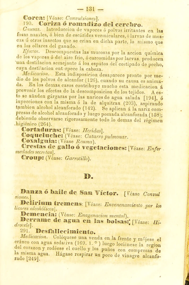 Corea; [Véase: Convulsiones]. 190. Coriza ó romadizo del cerebro. Causas. Introducción de vapores ó polvos irritantes en las fosas nasales, ó bien de escárides vermiculares, ó larvas de mos- cas ú otros insectos que se criañ en dicha parte, lo mismo que en los ollares del ganado. Efectos. Descompuestas las mucosas por la acción química de los vapores ó del aire frió, ó carcomidas por larvas, producen 'una destilación semejante á los esputos del'costipado de pecho, cuya destilación entorpece la cabeza. Medicación. Esta indisposición desaparece pronto por me- dio de los polvos de alcanfor (126), cuando su causa es anima- da. En los dernas casos contribuye mucho esta medicación á prevenir los efectos de la descomposición de los tejidos. A es- to se añaden gárgaras por las narices de agua salada [194], ó inyecciones con la misma ó la de alquitrán (203), aspirando también alcohol alcanforado (142). Se aplican á la nariz com- presas de alcohol alcanforado y luego pomada alcanforada (158); debiendo observarse rigorosamente todo lo demás del régimen • higiénico (264). 6 Cortaduras: [Véase: Heridas}. Coqueluche: (Véase: Catarro pulmonar. Coxalguia: (Véase Reuma). Crestas de gallo © vegetaciones: [Véase: Enfer . ■medades secrtt,as\. Croop: (Véase: Garrolilh). Danza ó baile de San Tíetor. [Véase Conmd siones.\ Delil'iiim tremens: [Véase: Envenenamiento por los a cores alcohólicos \. Demencia: (Véase: Enagcnacion mental), Derrame de agua en las bolsas:' [Véase: ti¿- drocele].  L 291. Desfallecimiento. Medicación. Coloqúese una venda en la frente y mójese el cráneo con agua sedativa (169. 1. ° ) luego lociónese la región del corazón y rodéese el cuello y los puños con compresas de rad?[249jaSUa' P°C° ¿e vinagre aIcanf°-