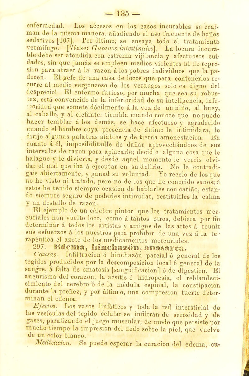 enfermedad. Los accesos en los casos incurables se ccal- man de la misma manera, añadiendo el uso frecuente de baños sedativos [107]. Por último, se ensaya todo el tratamiento vermífugo. [Véase: Gusanos intestinales]. La locura incura- ble debe ser atendida con estrema vijilancia y afectuosos cui- dados, sin que jamás se empleen medios violentos ni de repre- sión para atraer á la razón á los pobres individuos que la pa- decen. El gefe de una casa de locos que para contenerlos re- curre al medio vergonzoso de los verdugos solo es digno del desprecio! El enfermo furioso, por mucha que sea su robus- tez, está convencido de la inferioridad de su inteligencia, infe- ioridad que somete dócilmente á la voz de un niño, al buey, al caballo, y al elefante: tiembla cuando conoce que no puede hacer temblar á los demás, se hace afectuoso y agradecido cuando el hombre cuya presencia de ánimo le intimidara, le dirije algunas palabras afables y de tierna amonestación. En cuanto á él, imposibilitadle de dañar aprovechándoos de sus intervalos de razón para aplacarle; decidle alguna cosa que U halague y le divierta, y desde aquel momento le veréis olvi- dar el mal que iba á ejecutar en su delirio. No le contradi- gáis abiertamente, y ganad su voluntad. Yo recelo de los quw no he viüto ni tratado, pero no de los quo he conocido sanos; á estos he tenido siempre ocasión de hablarles con cariño, estan- do siempre seguro de poderles intimidar, restituirles la calma y un destello de razón. El ejemplo de un célebre pintor que los tratamientos mer- curiales han vuelto loco, como á tantos otros, debiera por fin determinar á todos los artistas y amigos de las artes á reunir sus esfuerzos á los nuestros para prohibir de una vez á la te < rapéutica el azote de los medicamentos mercuriales. 297. tiklesiBa, lsiit€!isa2EÓM, íasiasarcst. Causas. Infiltración ó hinchazón parcial ó general de los tegidos producidos por la descomposición local ó general de la sangre, á falta de ematosis [sanguificacion] ó de digestión. El aneurisma del corazón, la acsitis ó hidropesía, el reblandeci- cimiento del cerebro ó de la médula espinal, la constipación durante la preñez, y por último, una compresión fuerte deter- minan el edema. Ejedos. Los vasos linfáticos y toda la red intersticial de las vesículas del tegido celular se infiltran de serosidad y de gases,'pafalizando el juego muscular, de modo que persiste por mucho tiempo la impresión del dedo sobre la piel, que vuelve de un color blanco. Medicación. Se puede esperar la curación del edema, cu-