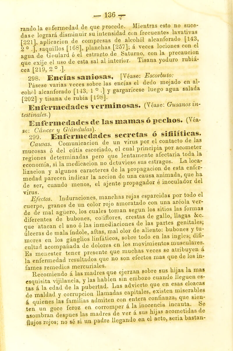 •a randola enfermedad de que procede. t Mientras esto no suce- das e logrará disminuir su intensidad con frecuentes lavativas r2211 aplicación de compresas de alcohol alcanlorado [Uc¡, 2 ° 1 saquillos [168], planchas [257]; á veces lociones con el amia de Goulard ó el estracto de Saturno, con la precaución que exije el uso de esta sal al interior. Tisana yoduro rubia- cea [219, 2 o .]. 298. Encías saniosas, [Véase: Escorbuto: Pásese varias veces sobre las encías el dedo mojado en al- cohol alcanforado [143. 1 ° .] y gargarícese luego agua salada [202] y tisana de rubia [198]. Enfermedades verminosas. (Véase: Gusanos in- testinales.) Enfermedades de las mamas ó pechos. (Véa- se: Cáncer y Glándulas). ¿ - 299 Enfermedades secretas o sinsilicas. Causas. Comunicación de un virus por el contacto de las mucosas ó del cutis escoriado, el cual principia por acometer rejones determinadas pero que lentamente afectaría toda la economía, si la medicación no detuviese sus estragos. La loca- lización y algunos caracteres de la propagación de esta enfer- medad parecen indicar la acción de una causa animada, que ha de ser, cuando menos, el ájente propagador e inoculador del ™Efectos. Induraciones, manchas rojas esparcidas por todo el cuerpo, granos de un color rojo amoratado con una areola ver- de ofi mal agüero, los cuales toman según os sitios as formas diferentes de bubones, coliflores, crestas de gallo, llagas &c. que atacan el ano ó las inmediaciones de as partes genitales, ulceras de mala índole, aftas, mal olor de aliento; bubones y te- mores en los gánglios linfático*, sobre todo en las ingles difi- cul a 1 acompaLda de dolores en los movimientos musculares. Es menester tener presente que muchas veces se atribuyen a la enfermedad resultados que no son efectos mas que de los in- f'amps remedios mercuriales. .. . Recomendó á las madres que ejerzan sobre sus hijas la mas esquita viiilaneia, y las hablen sin embozo cuando lleguen es- tas á Ta edad de la pubertad. Las advierto que en esas cloacas de maldad y corrupción llamadas capitales, existen miserables a qufenes las familias admiten con entera confianza, que sien- ten un goce feroz en corromper á la inocencia «cauto- Se asombran después las madres de ver á sus hijas acometida de flujos ¿jos n sé si un padre llegando en el acto, sena bastan-