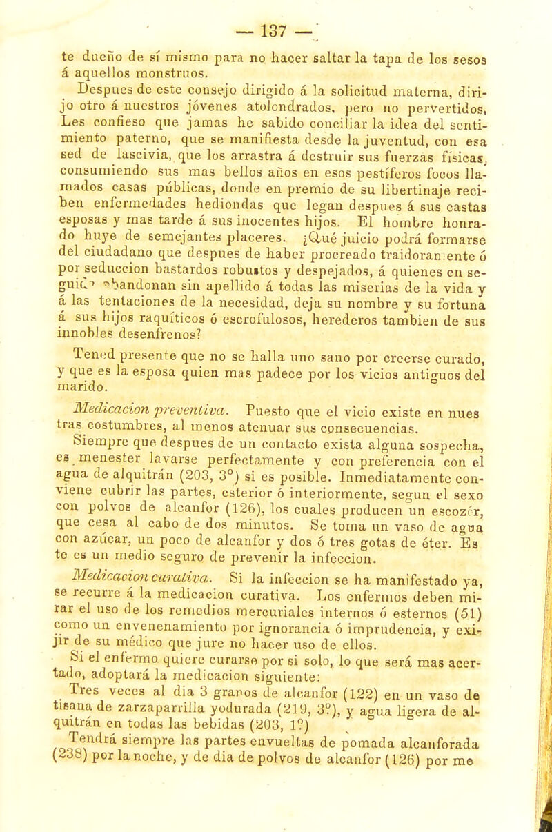 te dueño de sí mismo para no hacer saltar la tapa de los sesos á aquellos monstruos. Después de este consejo dirigido á la solicitud materna, diri- jo otro á nuestros jóvenes atolondrados, pero no pervertidos. Les confieso que jamas he sabido conciliar la idea del senti- miento paterno, que se manifiesta desde la juventud, con esa Bed de lascivia, que los arrastra á destruir sus fuerzas físicas, consumiendo sus mas bellos años en esos pestíferos focos lla- mados casas públicas, donde en premio de su libertinaje reci- ben enfermedades hediondas que legan después á sus castas esposas y mas tarde á sus inocentes hijos. El hombre honra- do huye de semejantes placeres. ¿Clué juicio podrá formarse del ciudadano que después de haber procreado traidoras ente ó por seducción bastardos robuitos y despejados, á quienes en se- gui¿-> abandonan sin apellido á todas las miserias de la vida y á las tentaciones de la necesidad, deja su nombre y su fortuna á sus hijos raquíticos ó escrofulosos, herederos también de sus innobles desenfrenos? Tened presente que no se halla uno sano por creerse curado, y que es la esposa quien mas padece por los vicios antiguos del marido. Medicación preventiva. Puesto que el vicio existe en núes tras costumbres, al menos atenuar sus consecuencias. Siempre que después de un contacto exista alguna sospecha, e3 menester lavarse perfectamente y con preferencia con el agua de alquitrán (203, 3o) si es posible. Inmediatamente con- viene cubrir las partes, esterior ó interiormente, según el sexo con polvos de alcanfor (126), los cuales producen un escozor, que cesa al cabo de dos minutos. Se toma un vaso de agoa con azúcar, un poco de alcanfor y dos ó tres gotas de éter. Es te es un medio seguro de prevenir la infección. Medicación curativa. Si la infección se ha manifestado ya, se recurre á la medicación curativa. Los enfermos deben mi- rar el uso de los remedios mercuriales internos ó estemos (51) como un envenenamiento por ignorancia ó imprudencia, y exi- jir de su médico que jure no hacer uso de ellos. Si el enfermo quiere curarse por si solo, lo que será mas acer- tado, adoptará la medicación siguiente: Tres veces al dia 3 granos de alcanfor (122) en un vaso de tisana de zarzaparrilla yodurada (219, 3?), y agua lio-era de al- quitrán en todas las bebidas (203, 1?) Tendrá siempre las partes envueltas de pomada alcanforada (-38) por la noche, y de dia de polvos de alcanfor (126) por me