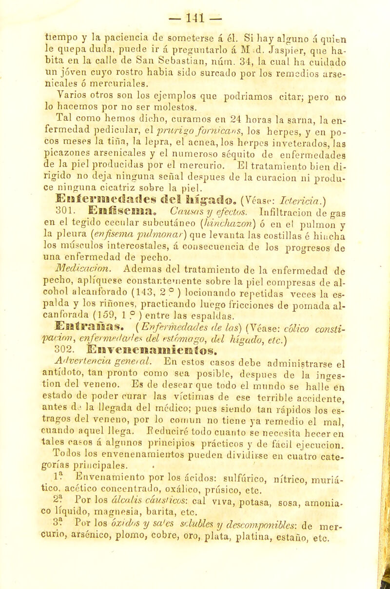 tiempo y la paciencia de someterse á él. Si hay alguno á quien le quepa duda, puede ir á preguntarlo á M d. Jaspier, que ha- bita en la calle de San Sebastian, núm. 34, la cual ha cuidado ün jóven cuyo rostro habia sido surcado por los remedios arse- nicales ó mercuriales. Varios otros son los ejemplos que podríamos citar; pero no lo hacemos por no ser molestos. Tal como hemos dicho, curamos en 24 horas la sarna, la en- fermedad pedicular, el prurigo fornicaria, los herpes, y en po- cos meses la tifia, la lepra, el acnea, los herpes inveterados, las picazones arsenicales y el numeroso séquito de enfermedades de la piel producidas por el mercurio. El tratamiento bien di- rigido no deja ninguna señal después de la curación ni produ- ce ninguna cicatriz sobre la piel. EíífeS'lll<etlaíle§ del !l%asl®„ (Véase: Icteriáa.) 301. Elnfisseíllílo Causas y efectos. Infiltración de gas en el tegido cecular subcutáneo (hinchazón) ó en el pulmón y la pleura (enfisema pulmonar) que levanta Jas costillas é hincha los músculos intercostales, á consecuencia de los progresos de una enfermedad de pecho. Medicación. Ademas del tratamiento de la enfermedad de pecho, apliqúese constantemente sobre la piel compresas de al- cohol alcanforado (143, 2 ° ) locionando repetidas veces la es- palda y los ríñones, practicando luego fricciones de pomada al- canforada (159, 1 P ) entre las espaldas. EíBtraiaas. (Enfermedades de las) (Véase: cólico consli- pacion, enfermedades del estómago, del hígado, etc.) 302. Enveíiemaiiiiemíos. Advertencia general. En estos casos debe administrarse el antídoto, tan pronto como sea posible, después de la ino-es- tion del veneno. Es de desear que todo el mundo se halle en estado de poder curar las víctimas de ese terrible accidente, antes de la llegada del medico; pues siendo tan rápidos los es- tragos del veneno, por lo cornun no tiene ya remedio el mal, cuando aquel llega. E educiré todo cuanto se necesita heceren tales cas-os á algunos principios prácticos y de fácil ejecución. Todos los envenenamientos pueden dividirse en cuatro cate- gorías principales. 1? Envenamiento por los ácidos: sulfúrico, nítrico, muriá- tico. acético concentrado, oxálico, prúsico, etc. 2? Por los álcalis cáusticos: cal viva, potasa, sosa, amonia- co líquido, magnesia, barita, etc. 3? Por los óxidos y sa'es sclubles y descomponibles: de mer- curio, arsénico, plomo, cobre, oro, plata, platina, estaño, etc.