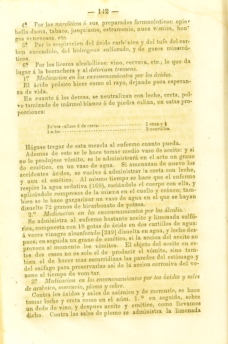 4a Por los narcóticos ó sus, preparados farmacéuticos: opio' bella-dama, tabaco, jusquiamo, estramonio, nuez vcmipa, hon- dos venenosos, etc. . ¡,' , C 5a Por la respiración del ácido carbónico y del tulo del car- bón' encendido, del hidrógeno sulfurado, y de gases miatmá- ÜC6a' Por los licores alcohólicos: vino, cerveza, etc.; lo que da luo-ar á k borrachera y al delirium tremens. f , °1° Medicación en los envenenamientos por los ácidos. El ácido prúsico hiere como el rayo, dejando poca esperan- za de vida. , , . En cuanto á los demás, se neutralizan con leche, creta, pol- vo tamizado de mármol blanco ó de piedra caliza, en estas pro- porciones: PoVos calizos 6 de creta \ °nza 7 * i \ 2 cuartillos. .Leche Hádase tragar de esta mezcla al enfermo cuanto pueda. Ademas de esto se le hace tomar medio vaso de acerté: y si r,o le produjese vómito, se le administrará en el acto un grano 2 emético en un vaso de agua. Si amenazan de nuevo los accidentes ácidos, se vuelve á administrar la creta con leche, el emético. Al mismo tiempo se hace que el enfermo Aspire la agua sedativa (169), rodándole el cuerpo con el a y aplicándole compresas de la misma en el cuello y cráneo tam- bién se le hace gargarizar un vaso de agua en el que se hayan disuelto 72 granos de bicarbonato de potasa. 2 ° Medicación en los envenenamientos por los álcalis. Se administra al enfermo bastante aceite y limonada sulfú- rica compuesta con 18 gotas de ácido en dos curtrllos de agua: kveces vinagre alcanforado [249] disuelta en agua y leche des- des en seguida un grano de emético, si la acción del aceite no provoca a?gmomento los ,ómitos. El objeto del aceite en es- tos dos casos no es solo el de producir el vomito, sino tam- ben el de hacer mas escurridizas las paredes del estomago y deLesófago para preservarla, así de la acción corrosiva del vc- , ' DC3? «tí TÍOSenvenenamientos por los óxidos y sale, dr arsénico, mercurio, plomo y cobre. . Contra los óxidos y sales de asérnico y de mercurio se hace tomar leche y creta como en el núm. en seguida, sobre ' un dedo de v^no, y después aceite y emético, como llevamos Tcho Contra as sales de plomo se administra la limonada