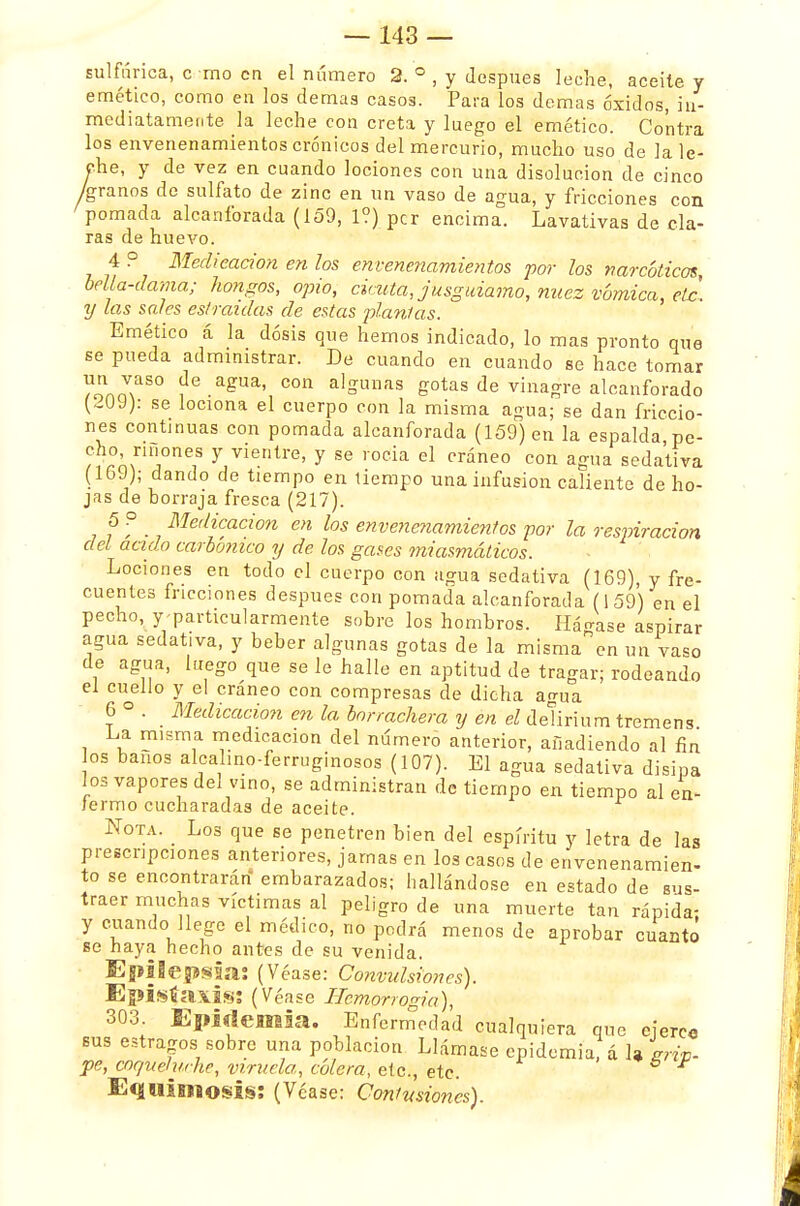 sulfúrica, c mo en el número 2. ° , y después leche, aceite y emético, como en los demás casos. Para los demás óxidos, in- mediatamente la leche con creta y luego el emético. Contra los envenenamientos crónicos del mercurio, mucho uso de la le- che, y de vez en cuando lociones con una disolución de cinco /granos de sulfato de zinc en un vaso de agua, y fricciones con pomada alcanforada (159, 1?) per encima. Lavativas de cía- ras de huevo. 4 ? Medicación en los envenenamientos por los narcóticos, bella-dama; hongos, opio, cicuta, jusguiamo, nuez vómica, etc. y las sales estiradas de estas plañías. Emético á la dosis que hemos indicado, lo mas pronto que se pueda administrar. De cuando en cuando se hace tomar ?onnmaS° ?e.a£ua' con a]gunfis gotas de vinagre alcanforado (,-OJ): se lociona el cuerpo con la misma agua; se dan friccio- nes continuas con pomada alcanforada (159) en la espalda pe- cho , ríñones y vientre, y se roda el cráneo con agua sedativa (loJ); dando de tiempo en tiempo una infusión caliente de ho- jas de borraja fresca (217). f f . Me'lic,aci°n en los envenenamientos por la respiración del acido carbónico y de los gases miasmáticos. Lociones en todo el cuerpo con ugua sedativa (169), y fre- cuentes fricciones después con pomada alcanforada (159) en el pecho, y-particularmente sobre los hombros. Hádase aspirar agua sedativa, y beber algunas gotas de la misma en un vaso de agua, luego que se le halle en aptitud de tragar; rodeando el cuello y el cráneo con compresas de dicha agua 6 ° . Medicación en la borrachera y en el deürium tremens La rmsma medicación del número anterior, añadiendo al fin os baños alcalino-ferruginosoa (107). El agua sedativa disipa los vapores del vino, se administran de tiempo en tiempo al en- lermo cucharadas de aceite. Nota. Los que se penetren bien del espíritu y letra de las prescripciones anteriores, jamas en los casos de envenenamien- to se encontrarán' embarazados; hallándose en estado de sus- traer muchas víctimas al peligro de una muerte tan rápida- y cuando llege el médico, no podrá menos de aprobar cuanto se haya hecho antes de su venida. Epilepsia; (Véase: Convulsiones). Episía\is; (Véase Hcmorrogia), 303. Epidemia. Enfermedad cualquiera que ejerce bus estragos sobre una población Llámase epidemia, á 1» grip- pe, cor/uehuhe, viruela, cólera, etc., etc. Equimosis: (Véase: Contusiones).