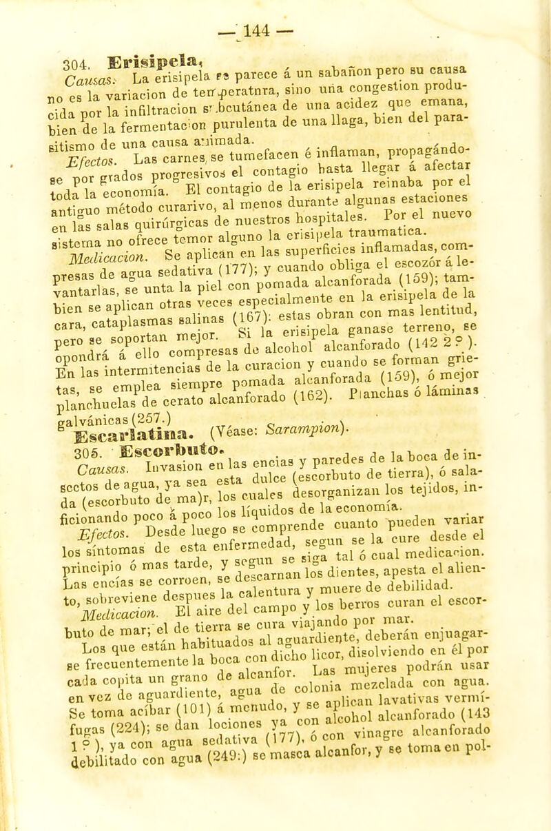 toas U erisipela te parece á un sabañón pero su causa .fía variación de terr^eratnra, sino una congest.on produ- ■^orlaS una acidez que emana, ^l^uZo, purulenta de una llaga, bien del para- ÚtT¿tá0: U^sCrneTse tumefacen é inflaman, propagando- «. uo* ados progresivo, el contagio basta llegar a afectar odaTa econonüa. El contagio de la erisipe a remaba por el ineaicuLiun. i . „ _liqn(j0 obliga el escozor a le- nresas de agua sedativa (177), y cuando ounna PTes , <= i„ con nómada alcanforada (109), tam- vantarlas, se unta la piel con pe erisipela de la bien se aplican otras veces epeoi*¿™n* ~ con mas lentitud, cara, cataplasmas salinas W'l^^' terreno, se W™-. o^Vobol' aLlforado (1422?). en^r/e la curación y cuando, se forman g,ie- ina sípmnrp nómada alcanforada (loy), o mejoi gaEÍcarÍatÍna. (Véase: Sanrnpcm). 305. Escorbuto. de laboca dein. Las encías se ^^'7/^^ y muere de debilidad. t0'^ ^^edeTctpo /losaros ^uran el esco, buí! de mar; el de tie^a ae ~^|l££n enjuagar- Los que están habituttl ttSa™£ d solviendo en él por ■e frecuentemente la boca con dicho hcor,ü ^ cada cepita un grano ^^'^^23^ con agua, en vez de aguardiente agua de °0101 lavativas vermí- Se toma acíbar 101 á menudo y se aphcan ^ fugas (224); se dan lociones ya con ateo* alcanfc¿aao