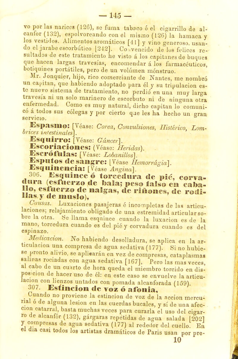 vo por las narices (126), se fuma tabaco ó el cigarrillo de al- canfor (132), espolvoreando con el mismo (126) la hamaca y los vestidos. Alimentos aromáticos [41] y vino generoso, usan- do el jarabe escorbútico [242]. Convencido de los felices re- sultados de este tratamiento he visto á los capitanes de buques que hacen largas travesías, encomendar á los farmacéuticos, botiquines portátiles, pero de un volumen monstruo. Mr. Jonquier, hijo, rico comerciante de Nantes, me nombró un cantan, que habiendo adoptado para él y su tripulación es- te nuevo sistema de tratamiento, no perdió en una muy larga travesía ni un solo marinero de escorbuto ni de nino-una otra enfermedad. Como es muy natural, dicho capitán lo° comuni- co a todos sus colegas y por cierto que les ha hecho un eran servicio. Espasmo: [Véase: Corea, Convulsiones, Histérico, Lom- brices intestinales]. Esquirro: [Véase: Cáncer]. Escoriaciones: (Véase: Heridas). Escrófulas: [Véase: Lobanillos]. Esputos desasiere: [Véase Hemorragia]. Esquinencia: [Véase Angina]. 306. Esquine? ó torceílura de pié, corva- dura (esfuerzo de ¡bala; peso íalso en caba- llo, esfuerzo de nalgas, de ríñones, de rodi- llas, y de muslo), Causas. Luxaciones pasajeras é incompletas de las articu- laciones; relajamiento obligado de una estremidad articular so- bre la otra. Be llama esqnince cuando la luxación es de la mano, torcedura cuando es del pié y corvadura cuando es del espinazo. Medicación. No habiendo desolladura, se aplica en la ar- ticulación una compresa de agua sedativa (177). Si no hubie- se pronto alivio, se apliearán en vez de compresas, cataplasmas salinas rociadas con agua sedativa [167], Pero las mas veces, al cabo de un cuarto de hora queda el miembro torcido en dis- posición de hacer uso de él: en este caso se envuelve la articu- lación con lienzos untados con pomada alcanforada (159) 307. Estincion de voz ó afonía, Cuando no proviene la estincion de voz de la acción mercu- rial o de alguna lesión en las cuerdas bucales, y sí de una afec- ción catarral, basta muchas veces para curarla el uso del cigar- ro de alcanfor (132), gárgaras repetidas de agua salada 12021 y compresas de agua sedativa (177) al rededor del cuello. En el día casi todos los artistas dramáticos de Paris usan por pre- 10