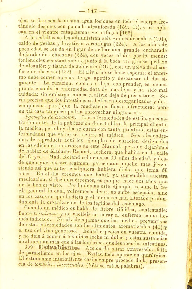 ojos; se dan con la misma agua lociones en todo el cuerpo, fro- tándolo después con pomada alcanforada (159, 1?), y se apli- can en el vientre cataplasmas vermífugas [166]. A los adultos se les administran seis granos de acíbar, (101), caldo de yerbas y lavativas vermífugas (224). A los niños de poca edad se les da en lugar de acíbar una grande cucharada de jarabe de achicorias (224), dos veces al dia por lo menos: teniéndoles constantemente junto á la boca un grueso pedazo de alcanfor; y tisana de achicoria (215), con un polvo de alcan- for en cada vaso (122). El alivio no se hace esperar; el enfer- mo debe comer apenas tenga apetito y descansar el dia si- guiente. La curación, como se deja comprender, es menos pronta cuando la enfermedad data de mas lejos y ha sido mal cuidada: sin embargo, nunca el alivio deja de presentarse. Se- ria preciso que los intestinos se hallasen desorganizados y des- compuestos para' que la medicación fuese infructuosa; pero- en tal caso tampoco podría aprovechar ninguna otra. Ejemplos de curación. Las enfermedades de estómago cons- tituían antes de la publicación de este libro la pricipal cliente- la médica, pero hoy dia se curan con tanta prontitud estas en- fermedades que ya no se recurre al médico. Nos abstendre- mos de reproducir aquí los ejemplos de curación designados en las ediciones anteriores de este Manual; pero no dejaremos de hablar de Madame Rol and, lechera, que habita en la calle del Cayro. Mad. Roland solo cuenta 30 años de edad, y des- de que sigue nuestro régimen, parece aun mucho mas joven, siendo así que antes cualquiera hubiera dicho que tenia 50 años. En el dia creemos que habrá ya suspendido nuestra medicación; S1 decimos creemos, es porque hace dos años que no la hemos visto. Por lo demás este ejemplo resume la' re- gla general, la cual, volvemos á decir, no sufre escepcion sino en los casos en que la dieta y el mercurio han alterado profun- damente la organización de los tegidos del estómago. Cuando, un médico os hable de fiebre tifoidea, contestadle- fiebre verminosa: y no.vaciléis en curar el enfermo como he- mos indicado. No olvidéis jamas que los medios preventivos de esta* enfermedades son los alimentos aromatizados (41) y el uso del vino generoso. Echad especies en vuestra comida, y no deis á comer á los niños leche ni dulces; estas sustancias no alimentan mas que á las lombrices que les roen los intestinos. 309 EstraMsiM©. Acción de mirar atravesado: falta de paralelismo en los ojos. Evitad toda operación quirúrgica El estrabismo intermitente casi siempre procede de la presen- cia de lombrices intestinales. (Véanse estas, palabras).