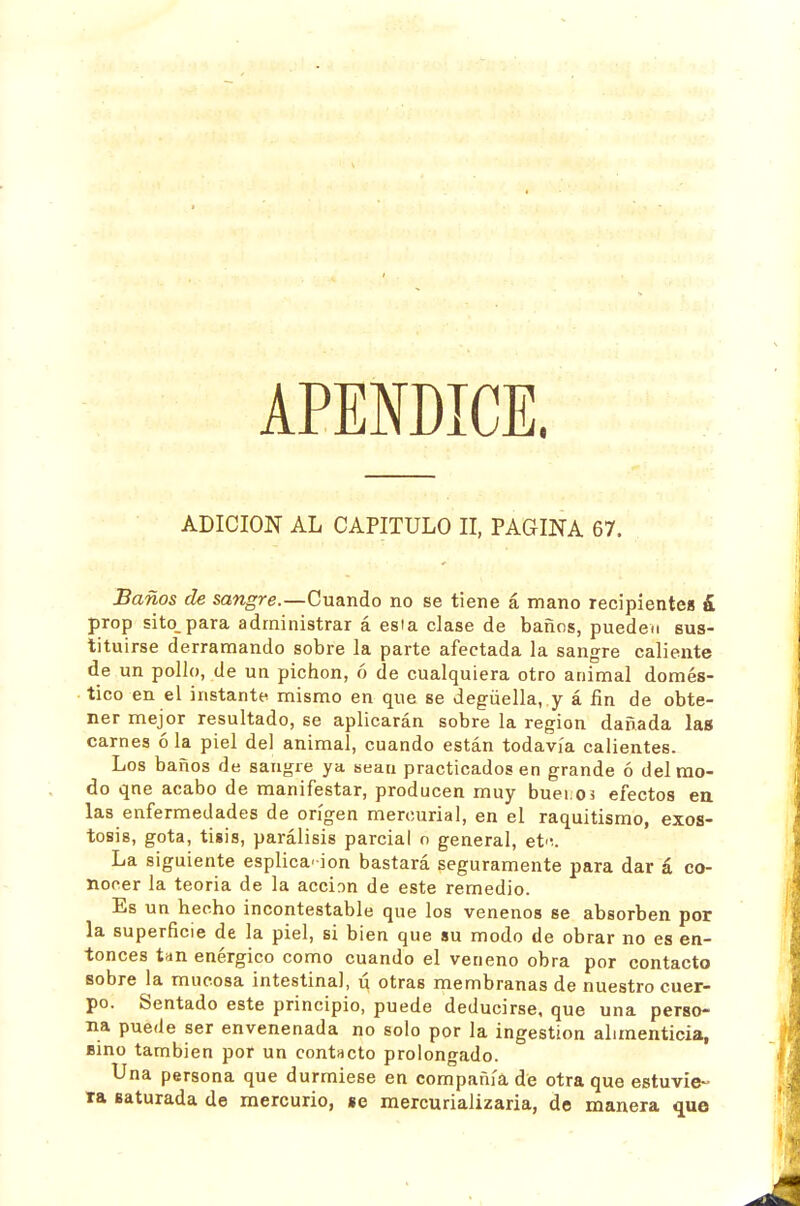 APENDICE. ADICION AL CAPITULO II, PAGINA 67. Baños de sangre.—Cuando no se tiene á mano recipientes á prop sito_para administrar á esta clase de baños, pueden sus- titu irse derramando sobre la parte afectada la sangre caliente de un pollo, de un pichón, ó de cualquiera otro animal domés- tico en el instante mismo en que se degüella,.y á fin de obte- ner mejor resultado, se aplicarán sobre la región dañada las carnes ó la piel del animal, cuando están todavía calientes. Los baños de sangre ya sean practicados en grande ó del rao- do qne acabo de manifestar, producen muy buei;0 3 efectos en las enfermedades de origen mercurial, en el raquitismo, exos- tosis, gota, tisis, parálisis parcial o general, et-í. La siguiente esplica-ion bastará seguramente para dar á co- nocer la teoria de la acción de este remedio. Es un hecho incontestable que los venenos se absorben por la superficie de la piel, si bien que su modo de obrar no es en- tonces tan enérgico como cuando el veneno obra por contacto sobre la mucosa intestinal, ú otras membranas de nuestro cuer- po. Sentado este principio, puede deducirse, que una perso- na puede ser envenenada no solo por la ingestión alimenticia, Bino también por un contacto prolongado. Una persona que durmiese en compañía dé otra que estuvie- ra saturada de mercurio, se mercurializaria, de manera que