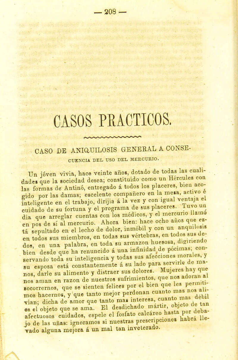 CASOS PRACTICOS. CASO DE ANIQJJILOSIS GENERAL A CONSE- CUENCLV DEL ÜSO DEL MERCURIO. Un ióven vivia, hace veinte año», dotado de todas las cuali- dades que la sociedad desea; constituido como un Hercules con las formas de Antinó, entregado á todos los placeres, bien ace- cido por las damas; escelente compañero en la mesa, activo e inteligente en el trabajo, dirijia á la vez y con igual ven aja e cuidado de su fortuna y el programa de sus placeres, j»™ ™ dia que arreglar cuentas con los médicos, y el mercurio llamo en pos de sí al mercurio. Ahora bien: hace ocho anos que es- tá sepultado en el lecho de dolor, inmóbil y con un anqmlosi» en todos sus miembros, en todas sus vértebras, en todos sus de- dos en una palabra, en toda su armazón huesosa, digiriendo íien desde que ha renuncido á una infinidad de pócimas, con- Bervando toda su inteligencia y todas sus afecciones morales, y su esposa está constantemente á su lado para serv.rk de ma nos, darle su alimento y distraer sus dolores. Mujeres hay que nos aman en razón de nuestros sufrimientos, que nos adoian. acorrernos, que se sienten felices por el bien que tes perrmfc nios hacernos, y que tanto mejor perdonan ™ant0 ™S [{ vian; dicha de amor que tanto mas interesa cuanto ma» debil es el objeto que se ama. El desdichado mártir, obje.to de an afectuosos cuidados, espele el fosfato calcáreo hasta por ¿ebi jo de las uñas: ignoramos si nuestras prescripciones habrá ue vado alguna mejora a un mal tan inveterado.