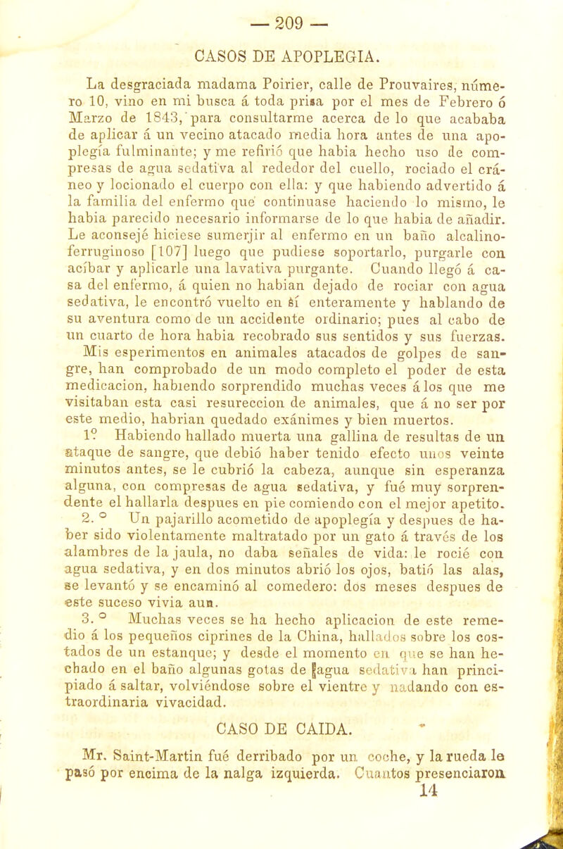 CASOS DE APOPLEGIA. La desgraciada madama Poirier, calle de Prouvaires, núme- ro 10, vino en mi busca á toda prisa por el mes de Febrero 6 Marzo de 1843, para consultarme acerca de lo que acababa de aplicar á un vecino atacado media hora antes de una apo- plegía fulminante; y me refirió eme habia hecho uso de com- presas de agua sedativa al rededor del cuello, rociado el crá- neo y locionado el cuerpo con ella: y que habiendo advertido á la familia del enfermo qué continuase haciendo lo mismo, le habia parecido necesario informarse de lo que habia de añadir. Le aconsejé hiciese sumerjir al enfermo en un baño alcalino- ferruginoso [107] luego que pudiese soportarlo, purgarle con acíbar y aplicarle una lavativa purgante. Cuando llegó á ca- sa del enfermo, á quien no habían dejado de rociar con agua sedativa, le encontró vuelto en sí enteramente y hablando de su aventura como de un accidente ordinario; pues al cabo de un cuarto de hora habia recobrado sus sentidos y sus fuerzas. Mis esperimentos en animales atacados de golpes de san- gre, han comprobado de un modo completo el poder de esta medicación, habiendo sorprendido muchas veces álos que me visitaban esta casi resureccion de animales, que á no ser por este medio, habrían quedado exánimes y bien muertos. 1? Habiendo hallado muerta una gallina de resultas de un staque de sangre, que debió haber tenido efecto unos veinte minutos antes, se le cubrió la cabeza, aunque sin esperanza alguna, con compresas de agua sedativa, y fué muy sorpren- dente el hallarla después en pie comiendo con el mejor apetito. 2. ° Un pajarillo acometido de apoplegía y después de ha- ber sido violentamente maltratado por un gato á través de los alambres de la jaula, no daba señales de vida: le rocié con agua sedativa, y en dos minutos abrió los ojos, batió las alas, se levantó y se encaminó al comedero: dos meses después de este suceso vivia aua. 3. ° Muchas veces se ha hecho aplicación de este reme- dio á los pequeños ciprines de la China, hallados sobre los cos- tados de un estanque; y desde el momento en (pie se han he- chado en el baño algunas gotas de fagua sedativa han princi- piado á saltar, volviéndose sobre el vientre y nadando con es- traordinaria vivacidad. CASO DE CAIDA. Mr. Saint-Martin fué derribado por un coche, y la rueda la pasó por encima de la nalga izquierda. Cuantos presenciaron 14