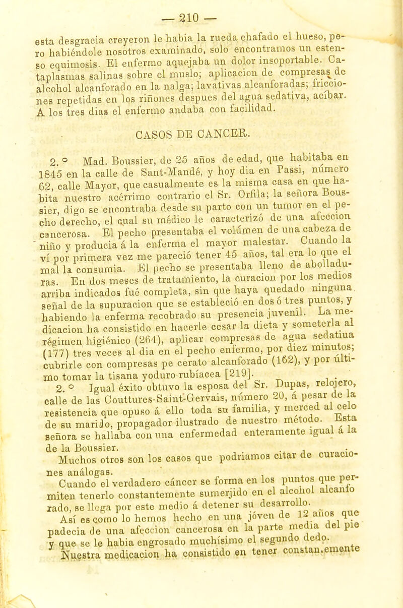 esta desgracia creyeron le habia la rueda chafado el hueso, pe- ro habiéndole nosotros examinado, solo encontramos un esten- so equimosis. El enfermo aquejaba un dolor insoportable. Ca- taplasmas salinas sobre el muslo; aplicación de compresas de alcohol alcanforado en la nalga; lavativas alcanforadas; ínccio- nes repetidas en los riñones después del agua sedativa, acíbar. A los tres diaa el enfermo andaba con facilidad. CASOS DE CANCER. 2 ° Mad. Boussier, de 25 años de edad, que habitaba en 1845 en la calle de Sant-Mandé, y hoy dia en Passi, numero 62 calle Mayor, que casualmente es la misma casa en que ha- bita nuestro acérrimo contrario el Sr. Orfila; la señora Bous- sier, digo se encontraba desde su parto con un tumor en el pe- cho derecho, el sual su médico le caracterizó de una afección cancerosa. El pecho presentaba el volumen de una cabeza de ' niño y producía á la enferma el mayor malestar. Cuando la vi por primera vez me pareció tener 45 años, tal era lo que el mal la consumia. El pecho se presentaba lleno de abolladu- ras En dos meses de tratamiento, la curación por los medios arriba indicados fué completa, sin que haya quedado ninguna, señal de la supuración que se estableció en dos o tres puntos, y habiendo la enferma recobrado su presencia juvenil. La me- dicación ha consistido en hacerle cesar la dieta y someterla ai régimen higiénico (264), aplicar compresas de agua sedatiua (177) tres veces al dia en el pecho enfermo, por diez minutos; cubrirle con compresas pe cerato alcanforado (162), y por ulti- mo tomar la tisana yoduro rubíacea [219]. 2 ° Igual éxito obtuvo la esposa del Sr. Dupas, relojero, calle de las Couttures-Saint-Gervais, número 20, á pesar de a resistencia que opuso á ello toda su familia, y merced al celo de su marido, propagador ilustrado de nuestro método. Jssta señora se hallaba con mía enfermedad enteramente igual a la de la Boussier. , . Muchos otros son los casos que podríamos citar de cuiacio- nes análogas. ' Cuando el verdadero cáncer se forma en los puntos que per- miten tenerlo constantemente sumerjido en el alcohol alcanio rado, se llega por este medio á detener su desarrollo, j Así es como lo hemos hecho en una joven de 1¿ anos que padecía de una afección cancerosa en la parte media del pie V que se le habia engrosado muchísimo el segundo dedo. Nuestra medicación ha consistido en tener constan.emente