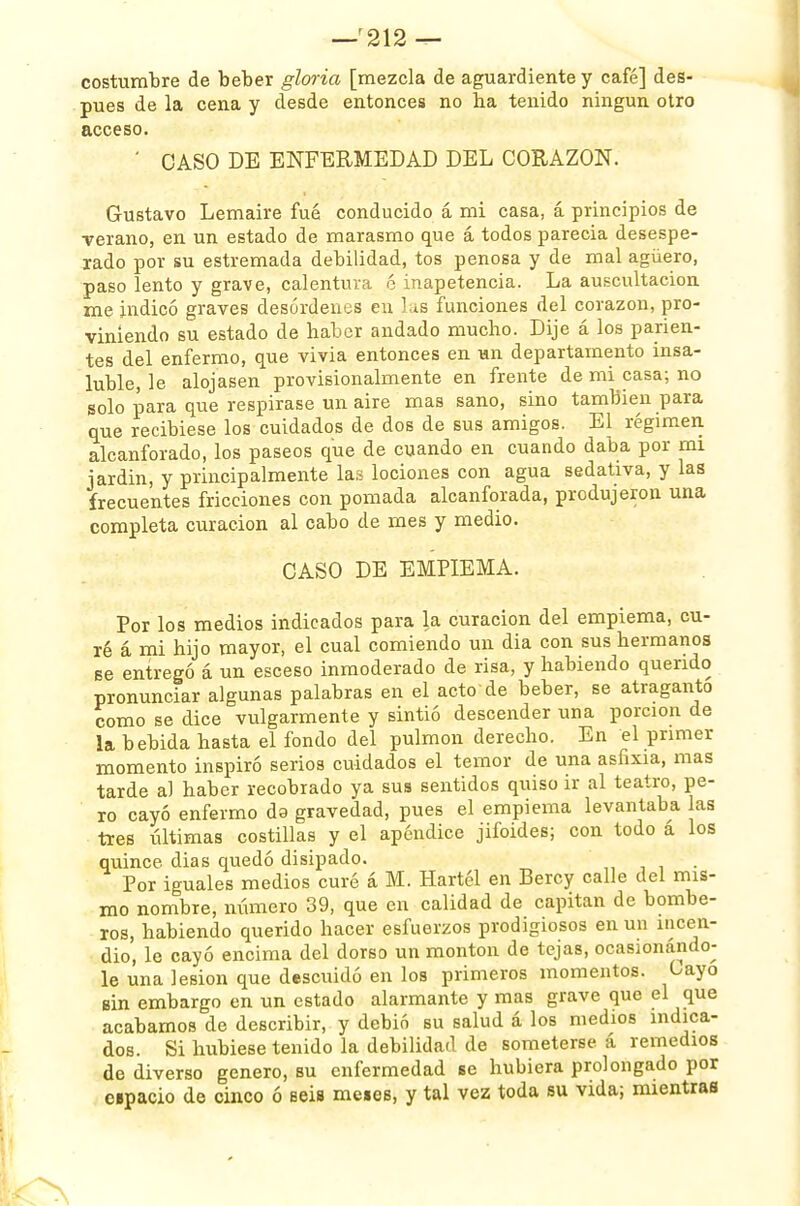 —'212 — costumbre de beber gloria [mezcla de aguardiente y café] des- pués de la cena y desde entonces no ha tenido ningún otro acceso. ' CASO DE ENFERMEDAD DEL CORAZON. Gustavo Lemaire fué conducido á mi casa, á principios de verano, en un estado de marasmo que á todos parecia desespe- rado por su estremada debilidad, tos penosa y de mal agüero, paso lento y grave, calentura 6 inapetencia. La auscultación me indicó graves desórdenes en las funciones del corazón, pro- viniendo su estado de haber andado mucho. Dije á los parien- tes del enfermo, que vivia entonces en un departamento insa- luble, le alojasen provisionalmente en frente de mi casa; no solo para que respirase un aire mas sano, sino también para que recibiese los cuidados de dos de sus amigos. El régimen alcanforado, los paseos que de cuando en cuando daba por mi jardin, y principalmente las lociones con agua sedativa, y las frecuentes fricciones con pomada alcanforada, produjeron una completa curación al cabo de mes y medio. CASO DE EMPIEMA. Por los medios indicados para la curación del empiema, cu- ré á mi hijo mayor, el cual comiendo un dia con sus hermanos se entregó á un esceso inmoderado de risa, y habiendo querido pronunciar algunas palabras en el acto de beber, se atraganto como se dice vulgarmente y sintió descender una porción de la bebida hasta el fondo del pulmón derecho. En el primer momento inspiró serios cuidados el temor de una asfixia, mas tarde al haber recobrado ya sus sentidos quiso ir al teatro, pe- ro cayó enfermo da gravedad, pues el empiema levantaba as tres últimas costillas y el apéndice jifoides; con todo á los quince, dias quedó disipado. Por iguales medios curé á M. Hartél en Bercy calle del mis- mo nombre, número 39, que en calidad de capitán de bombe- ros, habiendo querido hacer esfuerzos prodigiosos en un incen- dio, le cayó encima del dorso un montón de tejas, ocasionándo- le una lesión que descuidó en los primeros momentos. Gayo tsin embargo en un estado alarmante y mas grave que el que acabamos de describir, y debió su salud á los medios indica- dos. Si hubiese tenido la debilidad de someterse, á remedios de diverso genero, su enfermedad se hubiera prolongado por espacio de cinco ó seis meses, y tal vez toda su vida; mientras