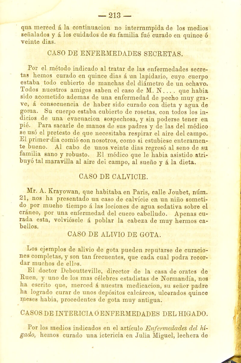 qua merced á la continuación no interrnmpida de los medios señalados y á los cuidados de Su familia fué curado en quince ó veinte dias. CASO DE ENFERMEDADES SECRETAS. Por el método indicado al tratar de las enfermedades secre- tas hemos curado en quince dias á un lapidario, cuyo cuerpo estaba todo cubierto de manchas del diámetro de un ochavo. Todos nuestros amigos saben el caso de M. N... . que habia sido acometido ademas de una enfermedad de pecho muy gra- ve, á consecuencia de haber sido curado con dieta y agua de goma. Su cuerpo estaba cubierto de rosetas, con todos los in- dicios de una evacuación sospechosa, y sin poderse tener en pié. Para sacarle de manos de sus padres y de las del médico se usó el pretesto de que necesitaba respirar el aire del campo. El primer día comió con nosotros, como si estubiese enteramen- te bueno. Al cabo de unos veinte dias regresó al seno de su familia sano y robusto. El médico que le habia asistido atri- buyó tal maravilla al aire del campo, al sueño y á la dieta. CASO DE CALVICIE. Mr. A. Krayowan, que habitaba en Paris, calle Joubet, núm. 21, nos ha presentado un caso de calvicie en un niño someti- do^ por mucho tiempo á las lociones de agua sedativa sobre el cráneo, por una enfermedad del cuero cabelludo. Apenas cu- rada esta, volviósele á poblar la cabeza de muy hermos ca- bellos. CASO DE ALIVIO DE GOTA. Los ejemplos de alivio de gota pueden reputarse de curacio- nes completas, y son tan frecuentes, que cada cual podra recor- dar muchos de ellos. El doctor Deboutteville, director de la casa de orates de Rúen, y uno de los mas célebres estadistas de Normandía, nos ha escrito que, merced á nuestra medicación, su señor padre ha logrado curar de unos depósitos calcáreos, ulcerados quince meses habia, procedentes de gota muy antigua. CASOS DE INTERICIA Ó ENFERMEDADES DEL HIGADO. Por los medios indicados en el artículo 'Enfermedades, del hí- gado, hemos curado una ictericia en Julia Miguel, lechera de