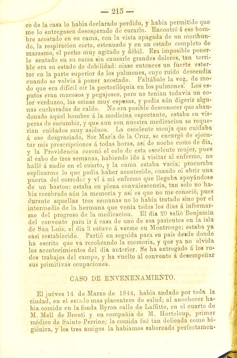 co de la casa lo habia declarado perdido, y había permitido que me lo entregasen desesperado de curarlo. Encontré á ese hom- bre acostado en su cama, con la vista apagada de un moribun- do la respiración corta, estenuado y en un estado completo de marasmo, el pecho muy agitado y débil. Era imposible poner- le sentado en su cama sin causarle grandes dolores, tan terri- ble era su estado de debilidad: oíase entonces un fuerte ester- tor en la parte superior de los pulmones, cuyo ruido descendía cuando se volvía á poner acostado. Faltábale la voz, do mo- do que era difícil oir la pectorilóquia en los pulmones.^ Los es- putos eran mucosos y pegajosos, pero no tenían todavía un co- lor verduzco, las orinas muy espesas, y podia aún digerir algu- nas cucharadas de caldo. No era posible desconocer que aban- donado aquel hombre á la medicina especiante, estaba en vís- peras de sucumbir, y que aun con nuestra medicación se reque- rían cuidados muy asiduos. La escelente monja que cuidaba á ese desgraciado, Sor María de la Cruz, se encargó de ejecu- tar mis prescripciones á todas horas, así de noche como de día, y la Providencia coronó el celo de esta escelente mujer, pues al cabo de tres semanas, habiendo ido á visitar al enfermo, no hallé á nadie en el cuarto, y la cama estaba vacía; procuraba esplicarme lo que podia haber acontecido, cuando oí abrir una puerta del corredor y vi á mi enfermo que llegaba apoyándose de un bastón: estaba en plena convalescencia, tan solo no ha- bia recobrado aún la memoria y así es que no me conoció, pues durante aquellas tres semanas no lo habia tratado sino por el intermedio de la hermana que venia todos los días á informar- me del progreso de la medicación. El dia 20 salió Benjamín del convento para ir á casa de uno de sus parientes en la isla de San Luis; elidía 3 estuvo á verme en Montrouge; estaba ya casi restablecido. Partió en seguida para su país desde donde ha escrito que va recobrando la memoria, y que ya no^ olvida los acontecimientos del dia anterior, Se ha entregado á loa ru- dos trabajos del campo, y ha vuelto al convento á desempeñar sus primitivas ocupaciones. CASO DE ENVENENAMIENTO. El jueves 14 do Marzo de 1844, habia andado por toda, la ciudad, en el estado mas placentero de salud; al anochecer ha- bia comido en la fonda Byron calle de Lafñtte, en el cuarto de M. Mell de Breuti y en compañía de M. Horteloup, primer médico de Sainte-Perrine; la comida fué tan delicada como hi- giénica, y los tres amigos la habíamos saboreado perfectamen-