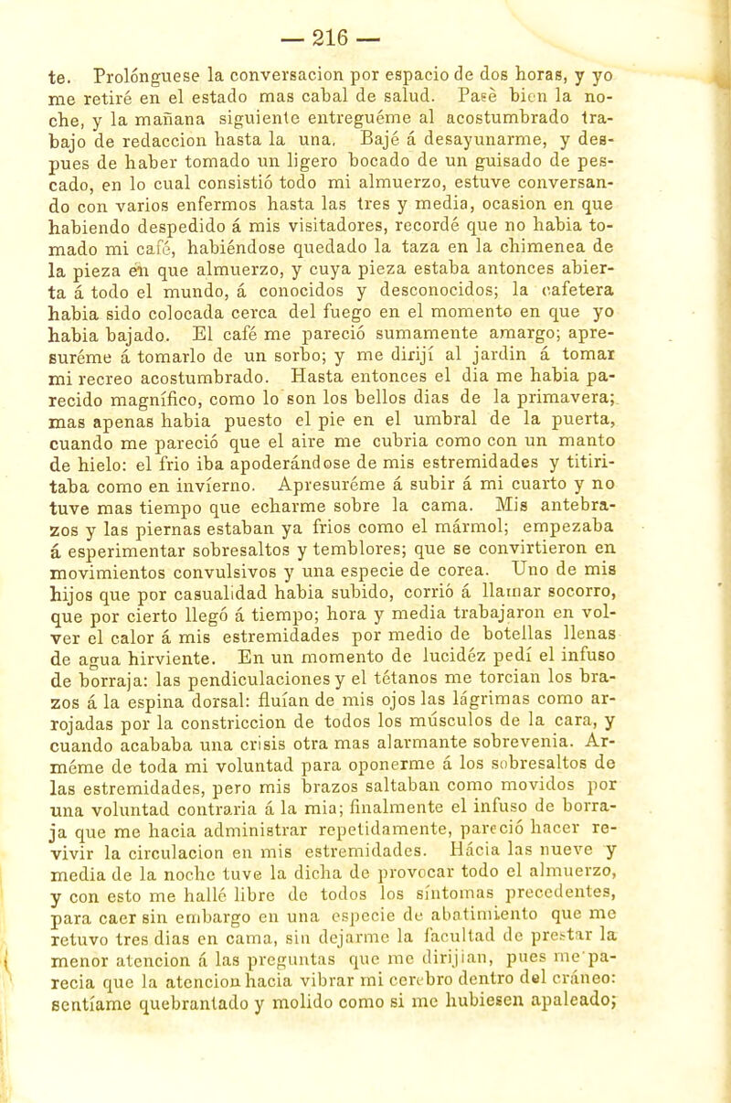 te. Prolongúese la conversación por espacio de dos horas, y yo me retiré en el estado mas cabal de salud. Pasé bien la no- che, y la mañana siguiente entregúeme al acostumbrado tra- bajo de redacción hasta la una. Bajé á desayunarme, y des- pués de haber tomado un ligero bocado de un guisado de pes- cado, en lo cual consistió todo mi almuerzo, estuve conversan- do con varios enfermos hasta las tres y media, ocasión en que habiendo despedido á mis visitadores, recordé que no habia to- mado mi café, habiéndose quedado la taza en la chimenea de la pieza eli que almuerzo, y cuya pieza estaba antonces abier- ta á todo el mundo, á conocidos y desconocidos; la cafetera habia sido colocada cerca del fuego en el momento en que yo habia bajado. El café me pareció sumamente amargo; apre- suróme á tomarlo de un sorbo; y me dirijí al jardín á tomar mi recreo acostumbrado. Hasta entonces el dia me habia pa- recido magnífico, como lo son los bellos dias de la primavera; mas apenas habia puesto el pie en el umbral de la puerta, cuando me pareció que el aire me cubría como con un manto de hielo: el frió iba apoderándose de mis estremidades y titiri- taba como en invierno. Apresuróme á subir á mi cuarto y no tuve mas tiempo que echarme sobre la cama. Mis antebra- zos y las piernas estaban ya frios como el mármol; empezaba á esperimentar sobresaltos y temblores; que se convirtieron en movimientos convulsivos y una especie de corea. Uno de mis hijos que por casualidad habia subido, corrió á llamar socorro, que por cierto llegó á tiempo; hora y media trabajaron en vol- ver el calor á mis estremidades por medio de botellas llenas de agua hirviente. En un momento de lucidez pedí el infuso de borraja: las pendiculaciones y el tétanos me torcían los bra- zos á la espina dorsal: fluían de mis ojos las lágrimas como ar- rojadas por la constricción de todos los músculos de la cara, y cuando acababa una crisis otra mas alarmante sobrevenía. Ar- móme de toda mi voluntad para oponerme á los sobresaltos de las estremidades, pero mis brazos saltaban como movidos por una voluntad contraria á la mia; finalmente el infuso de borra- ja que me hacia administrar repetidamente, pareció hacer re- vivir la circulación en mis estremidades. Hacia las nueve y media de la noche tuve la dicha de provocar todo el almuerzo, y con esto me hallé libre de todos los síntomas precedentes, para caer sin embargo en una especie de abatimiento que me retuvo tres dias en cama, sin dejarme la facultad de prc.-tar la menor atención á las preguntas que me dirijian, pues ine'pa- recía que la atención hacia vibrar mi cerebro dentro del cráneo: sentíame quebrantado y molido como si me hubiesen apaleado;