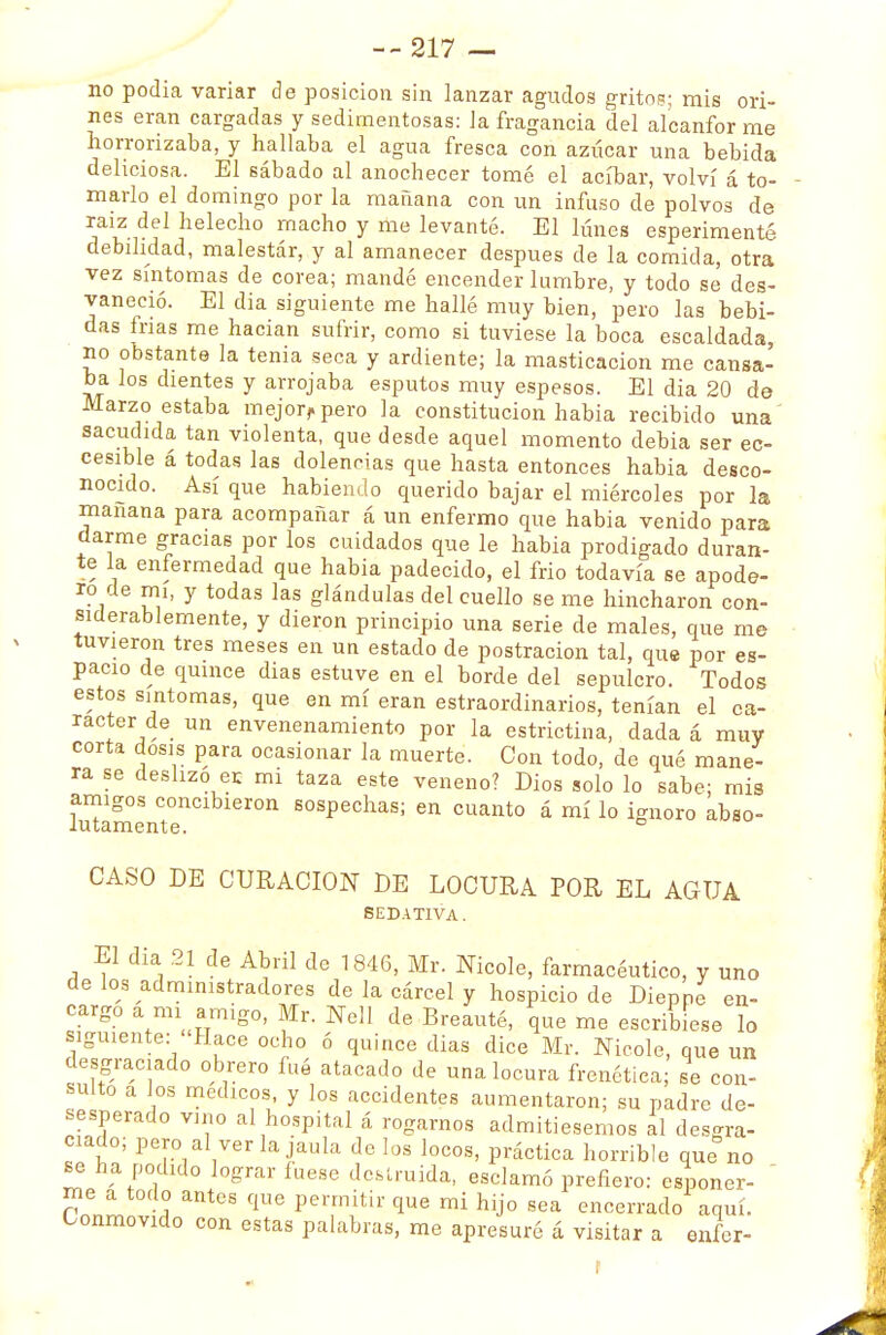 no podia variar de posición sin lanzar agudos grito?; mis ori- nes eran cargadas y sedimentosas: la fragancia del alcanfor me horrorizaba, y hallaba el agua fresca con azúcar una bebida deliciosa. El sábado al anochecer tomé el acíbar, volví á to- marlo el domingo por la mañana con un infuso de polvos de raíz del helécho macho y me levanté. El lunes esperimenté debilidad, malestár, y al amanecer después de la comida, otra vez síntomas de corea; mandé encender lumbre, y todo se des- vaneció. El dia siguiente me hallé muy bien, pero las bebi- das irías me hacían sufrir, como si tuviese la boca escaldada, no obstante la tenia seca y ardiente; la masticación me cansa- ba los dientes y arrojaba esputos muy espesos. El dia 20 de Marzo estaba mejorrpero la constitución habia recibido una sacudida tan violenta, que desde aquel momento debia ser ec- cesible á todas las dolencias que hasta entonces habia desco- nocido. Así que habiendo querido bajar el miércoles por la mañana para acompañar á un enfermo que habia venido para ciarme gracias por los cuidados que le habia prodigado duran- te la enfermedad que habia padecido, el frió todavía se apode- ro de mi, y todas las glándulas del cuello se me hincharon con- siderablemente, y dieron principio una serie de males, que me tuvieron tres meses en un estado de postración tal, que por es- pacio de quince dias estuve en el borde del sepulcro. Todos estos síntomas, que en mí eran estraordinarios, tenían el ca- rácter de un envenenamiento por la estrictina, dada á muy corta dosis para ocasionar la muerte. Con todo, de qué mane- ra se deslizo ec mi taza este veneno? Dios solo lo sabe; mis amigos concibieron sospechas; en cuanto á mí lo ignoro abso- CASO DE CURACION DE LOCURA POR EL AGUA SEDATIVA. El dia 21 de Abril de 1846, Mr. Nicole, farmacéutico, y uno de los administradores de la cárcel y hospicio de Dieppe en- cargo a mi amigo, Mr. Nell de Breauté, que me escribiese lo siguiente: Hace ocho ó quince dias dice Mr. Nicole, que un desgraciado obrero fué atacado de una locura frenética; se con- sulto a los médicos, y los accidentes aumentaron; su padre de- sesperado vino al hospital á rogarnos admitiésemos al desgra- ciado; pero al ver la jaula délos locos, práctica horrible que no se ha podido lograr fuese destruida, esclamó prefiero: esponer- me a todo antes que permitir que mi hijo sea encerrado aquí. Conmovido con estas palabras, me apresuré á visitar a enfer-