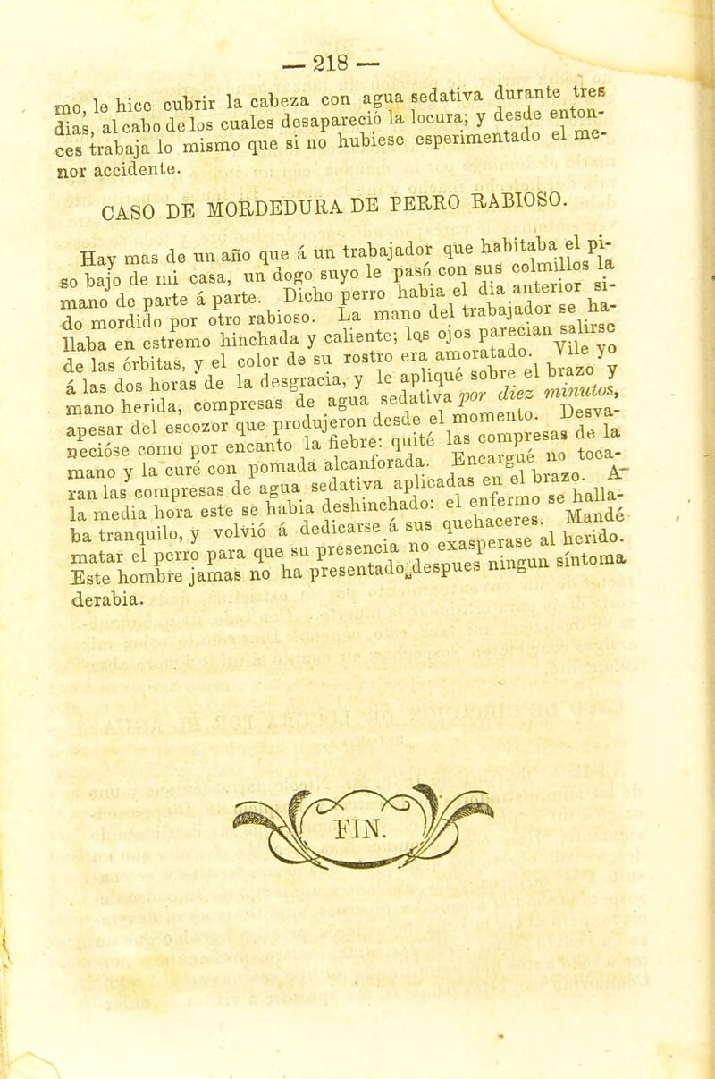 mo le hice cubrir la cabeza con agua sedativa durante tres £Í, al cabo de Iob cuales desapareció la locura; y desde enton- ces trabaja lo mismo que si no hubiese espenmentado el me ñor accidente. CASO DE MORDEDURA DE PERRO RABIOSO. Hav mas de un año que á un trabajador que habitaba el pi- so bajo de mi casa, un dogo suyo le pasó con sus ce.mUosla mano de parte á parte. Dicho perro había el g«tenor si_ do mordido por otro rabioso. La mano del tiabajaüor .e na miTio v la curé con pomada alcanforada. Encaigue no rnTas^omp^as de* agua ri^+f ^^HSrf* la media hora este se había deshinchado: ^ -e¿ ba tranquilo, y volvió á dedicarse¡a sus ^llll\lheúío. matar el perro para que su presenc a »° ^-P^ gíntoraa Este hombre jamas no ha presentadoudespues ningún derabia.
