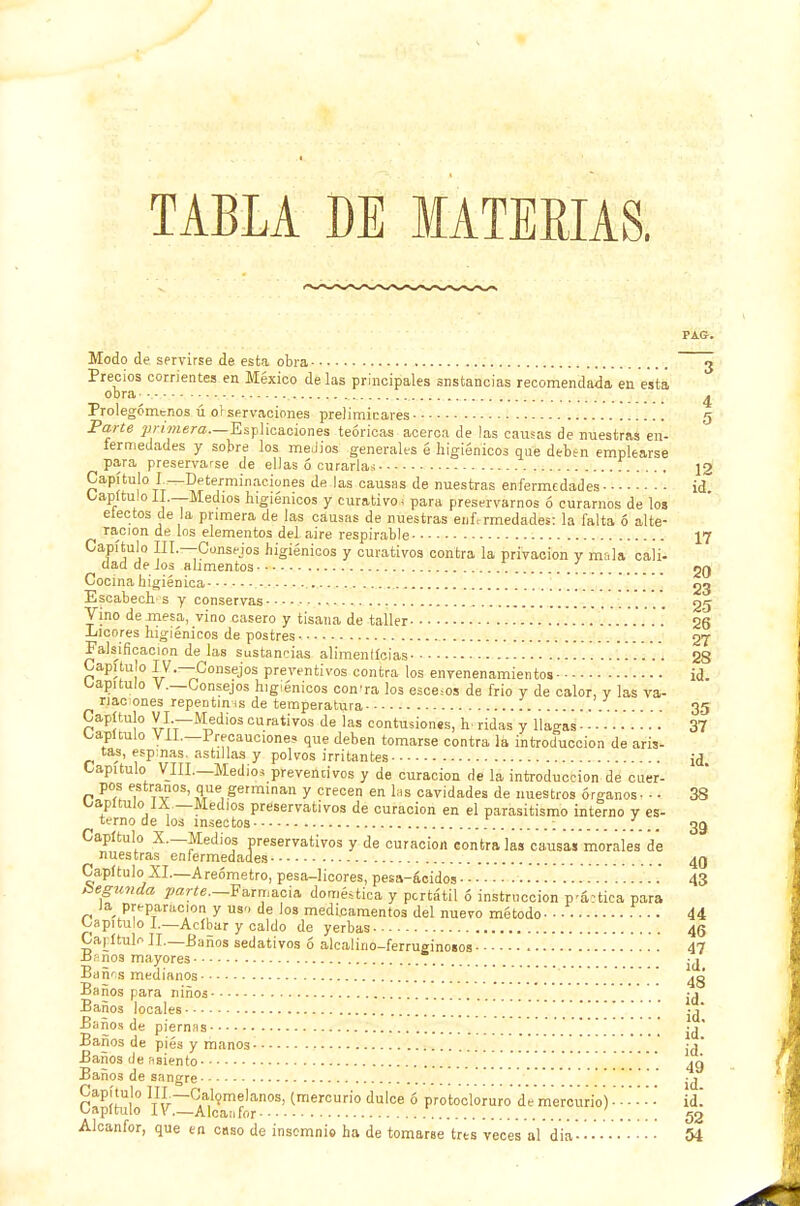 TABLA DE MATERIAS. Modo de servirse de esta obra 3 Precios corrientes en México de las principales instancias recomendada en esta obra- - ... ^ Prolegómenos ú of servaciones preliminares g Parte primera—Espiraciones teóricas acerca de las causas de nuestras en- fermedades y sobre los medios generales é higiénicos que debtn emplearse para preservarse de ellas ó curarlas f ¡2 Capítulo L—Determinaciones de las causas de nuestras enfermedades - id Capítulo II —Medios higiénicos y curativo, para preservarnos ó curarnos de los electos de la primera de las causas de nuestras enfermedades: la falta ó alte- ración de los elementos del aire respirable 17 Capítulo III.—-Consejos higiénicos y curativos contra la privación y mala cali- ciad de Jos alimentos gg Cocina higiénica 23 Escabech-s y conservas 25 Vino de mesa, vino casero y tisana de taller ........ 26 Licores higiénicos de postres 27 Falsificación de las sustancias alimenticias 28 Capitulo IV.—Consejos preventivos contra los envenenamientos id. capitulo V.—Consejos higiénicos con-ra los esce=os de frió y de calor, y las va- riaciones repentinas de temperatura 35 Capítulo VI —Medios curativos de las contusiones, h- ridas y llagas ■ ■■■■ 37 Capiculo VIL—Precaucione? que deben tomarse contra la introducción de aris- tas, espinas, astillas y polvos irritantes id Capitulo VIII.—Medios preventivos y de curación de la introducción de cuer- pos estranos, que germinan y crecen en las cavidades de nuestros órganos • - - 38 capitulo iA —Medios preservativos de curación en el parasitismo interno y es- temo de los insectos ; 33 Capítulo X.—Medios preservativos y de curación contraías causas morales de nuestras^ enfermedades 43 Capítulo XI.—Areómetro, pesa-licores, pesa-ácidos 43 hegunda parte—Farmacia doméstica y portátil ó instrucción pática para la preparación y usn de los medicamentos del nuevo método - ■ • • • • • 44 Capitulo I.—Acíbar y caldo de yerbas 46 Capítulo II—Baños sedativos ó alcalino-ferruginosos 47 Jásnos mayores Bañ^s medianos 4g Baños para niños -j Baños locales ....[[....[.' '..[[[[ ¡a Baños de piernas ' ' jj* Baños de piés y manos . . '. ;a' Baños de asiento ^ '... . . . . . Y. 49 Baños de sangre r!Pí!Ui'° 1TI,Ir~Cla,1?m?lanos' (mercurio dulce ó protocloruro de mercurio) - - - - ■ ■ id. Capítulo IV—Alcanfor 52 Alcanfor, que en cuso de insomnio ha de tomarse tres veces al dia - • • 54
