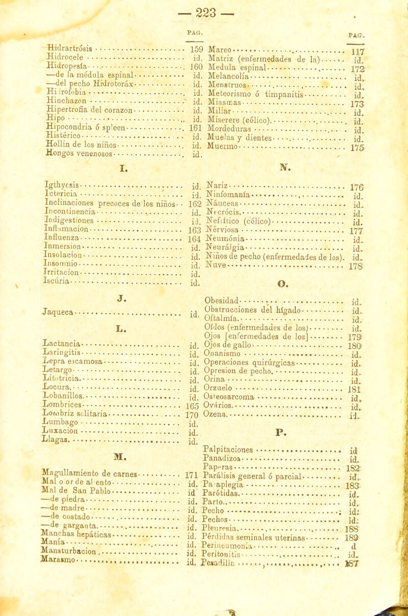 Hidrartrósis 159 Hidrocele id. Hidropesía- Mareo Matriz (enfermedades de la)-- —de la médula espinal id. —del pecho Hrdrotoráx id. Hi irofobia id. Hinchazón id. 160 Medula espinal , 172 Melancolía ¡d. Menstruos ¡d. Meteorismo 6 timpanitis id. Miasmas 173 Hipertrofia del corazón id. Miliar irl Hipo----. id. - Hipocondría 6 sp'een 161 Histérico id. Muelas y Hollín de los niños id. Muermo- Hongos venenosos id. I. Miserere (cólico). id. Mordeduras . jd. dientes- id 175 Igthycsis Ictericia Inclinaciones precoces de los niños- Incontinencia Indigestiones Inflamación Influenza Inmersión Insolación Insomnio Irritación Iscúria Jaqueca• Lactancia Laringitis Lepra escamosa - ■ Letargo Litutrícia. Locura. Lobanillos. Lombrices Lombriz solitaria- Lumbago Luxación Llagas. M. Magullamiento de carnes- Mal o or de alentó Mal de San Pablo —de piedra —de madre —de costado —de garganta. Manchas hepáticas Manía Mansturbacion Marasmo , id. Nariz 175 id. Ninfomanía jd. 162 Náuceas id* id. Ntcrócis. id. id. Nefrítico (cólico) id. 163 Nerviosa 177 164 Neumonía id. id. Neuralgia ¡d. id. Niños de pecho (enfermedades de los), id. id. Nuve 17S id. id. O. Obesidad ... id. Obstrucciones del hígado id. Oftalmía. id. Oídos (enfermedades de los) id. Ojos [enfermedades de los] 179 Ojos de gallo 180 Onanismo jd. Operaciones quirúrgicas id. Opresión de pecho. jd. Orina id_ Orzuelo igj Osieosarcoma jd. Ovarios. id^ Ozena. P. Palpitaciones id Panadizos •.. • ¡d. Paperas 182 Parálisis general ó parcial id,. Pa aplegia 183 Parótidas. ¡d. Parto.. ¡d. Pecho ; ¡d; Pechos id; Pleuresía. 1S8 Pérdidas seminales uterinas 189 Perineumonía ., d Peritonitis id. Pesadilk ............... 18T id. id. id. id. id. id. id. id. 165 170 id. id. id. 171 id. id id. id. id. id. id. id. id. id.