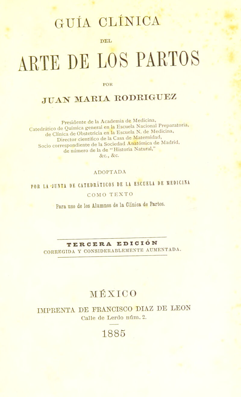 GUÍA CLÍNICA DEL ARTE DE LOS PARTOS POl! JUAS MARIA RODRIGUEZ Presidente de la Academia de Medicina, Catedrático de Química general en la Escuela Nacional Preparatona, de Clinica de Obstetricia en la Escuela N. de Med.cma, Director cientifico de la Casa de Matcrnulad, Socio correspondiente de la Sociedad Anatómica de Madr.d, de número de la de  Historia Natural, &c., &c. ADOPTADA POR U JUSTA BE CiTEDRlTICOS BE 1.1 ESCDELi DE SIEBICIU COMO TEXTO Para uso de los Alumnos d6 la Clinica de Partos. TERCERA EDICIÓK CORKKGTD.V Y CONSIDERABLEMENTE AÜ.MENTADA. MÉXICO IMPRENTA DE EBANCISCO DIAZ DE LEON Calle de Lerilo ndm. 2. 1885