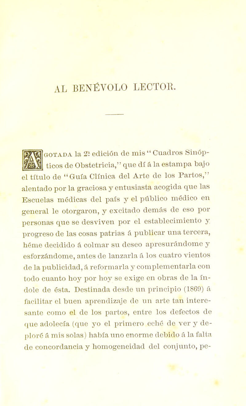 AL BENÉVOLO LECTOll. [gotada la 2í edición de mis  Cuadros Sinóp- ticos de Obstetricia, que di á la estampa bajo el título de Guía Clínica del Arte de los Partos, alentado por la graciosa y entusiasta acogida que las Escuelas médicas del país y el público módico en general le otorgaron, y excitado demás de eso por personas que se desviven por el establecimiento y progreso de las cosas patrias á publicar una tercera, héme decidido á colmar su deseo apresurándome y esforzándome, antes de lanzarla á los cuatro vientos de la publicidad, á reformarla y complementarla con todo cuanto hoy por hoy se exige en obras de la ín- dole de ósta. Destinada desde \m principio (1869) ú facilitar el buen aprendizaje de un arte tan intere- sante como el de los partos, entre los defectos de <jue adolecía (que yo el primero eché de ver y de- ploré & mis solas) había uno enorme debido á la falta de concordancia y homogeneidad del conjunto, pe-