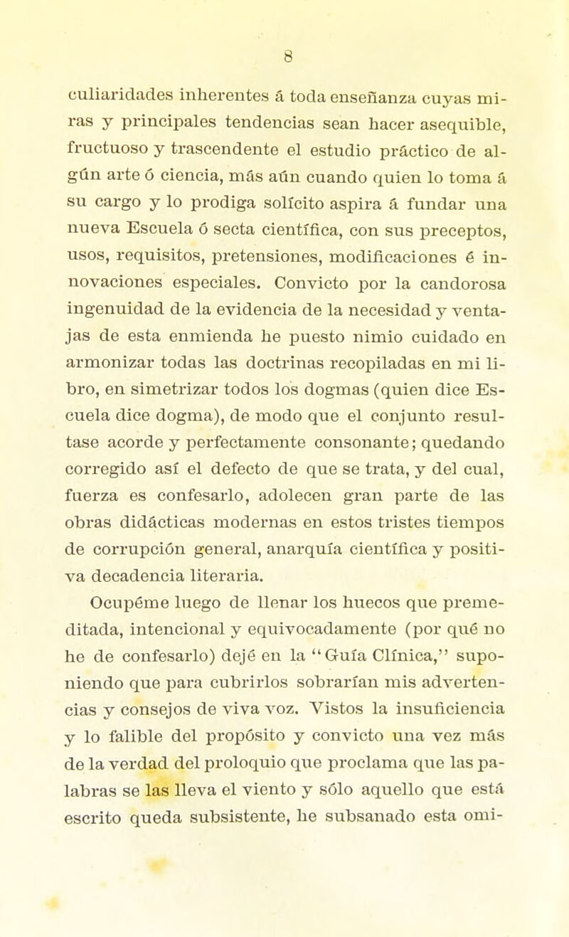 culiaridades inherentes á toda enseñanza cuyas mi- ras y principales tendencias sean hacer asequible, fructuoso y trascendente el estudio practico de al- gún arte ó ciencia, más aún cuando quien lo toma á su cargo y lo prodiga solícito aspira á fundar una nueva Escuela ó secta científica, con sus preceptos, usos, requisitos, pretensiones, modificaciones é in- novaciones especiales. Convicto por la candorosa ingenuidad de la evidencia de la necesidad y venta- jas de esta enmienda he puesto nimio cuidado en armonizar todas las doctrinas recopiladas en mi li- bro, en simetrizar todos los dogmas (quien dice Es- cuela dice dogma), de modo que el conjunto resul- tase acorde y perfectamente consonante; quedando corregido así el defecto de que se trata, y del cual, fnerza es confesarlo, adolecen gran parte de las obras didácticas modernas en estos tristes tiempos de corrupción general, anarquía científica y positi- va decadencia literaria. OcuxDéme luego de llenar los huecos que preme- ditada, intencional y equivocadamente (por qué no he de confesarlo) dejé en la Guía Clínica, supo- niendo que para cubrirlos sobrarían mis adverten- cias y consejos de viva voz. Vistos la insuficiencia y lo falible del propósito y convicto una vez más de la verdad del proloquio que proclama que las pa- labras se las lleva el viento y sólo aquello que está escrito queda subsistente, he subsanado esta omi-