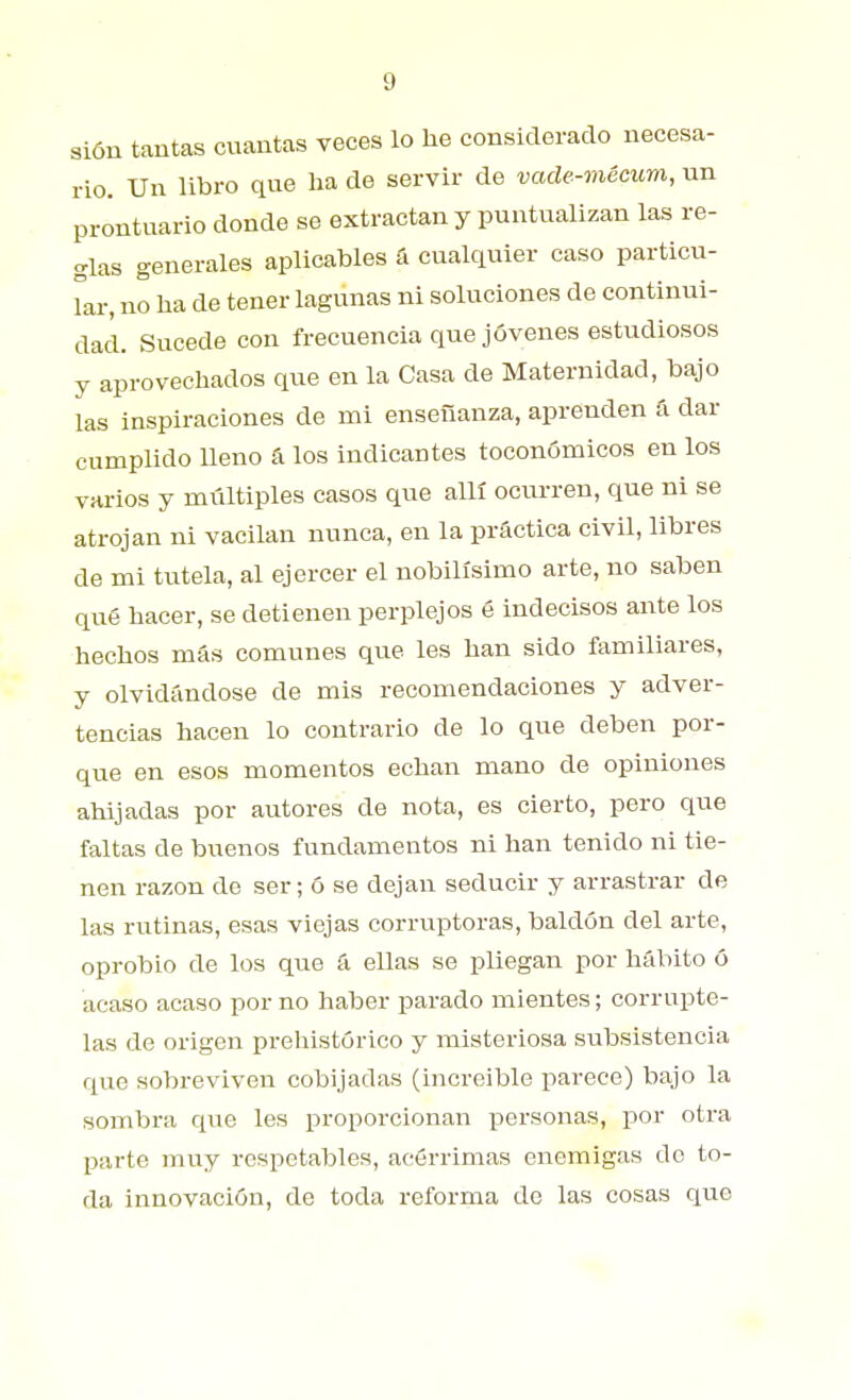 sión tautas cuantas veces lo he considerado necesa- rio. Un libro que ha de servir de vade-mécum, un prontuario donde se extractan y puntualizan las re- glas generales aplicables fi cualquier caso particu- Tar, no ha de tener lagunas ni soluciones de continui- dad. Sucede con frecuencia que jóvenes estudiosos y aprovechados que en la Casa de Maternidad, bajo las inspiraciones de mi enseñanza, aprenden á dar cumplido lleno á los indicantes toconómicos en los varios y múltiples casos que allí ocurren, que ni se atrojan ni vacilan nunca, en la práctica civil, libres de mi tutela, al ejercer el nobilísimo arte, no saben qué hacer, se detienen perplejos é indecisos ante los hechos más comunes que les han sido familiares, y olvidándose de mis recomendaciones y adver- tencias hacen lo contrario de lo que deben por- que en esos momentos echan mano de opiniones ahijadas por autores de nota, es cierto, pero que faltas de buenos fundamentos ni han tenido ni tie- nen razón de ser; ó se dejan seducir y arrastrar de las rutinas, esas viejas corruptoras, baldón del arte, oprobio de los que á ellas se pliegan por hábito ó acaso acaso por no haber parado mientes; corrupte- las de origen prehistórico y misteriosa subsistencia que sobreviven cobijadas (increíble parece) bajo la sombra que les proporcionan personas, por otra parte muy respetables, acérrimas enemigas do to- da innovación, de toda reforma de las cosas que