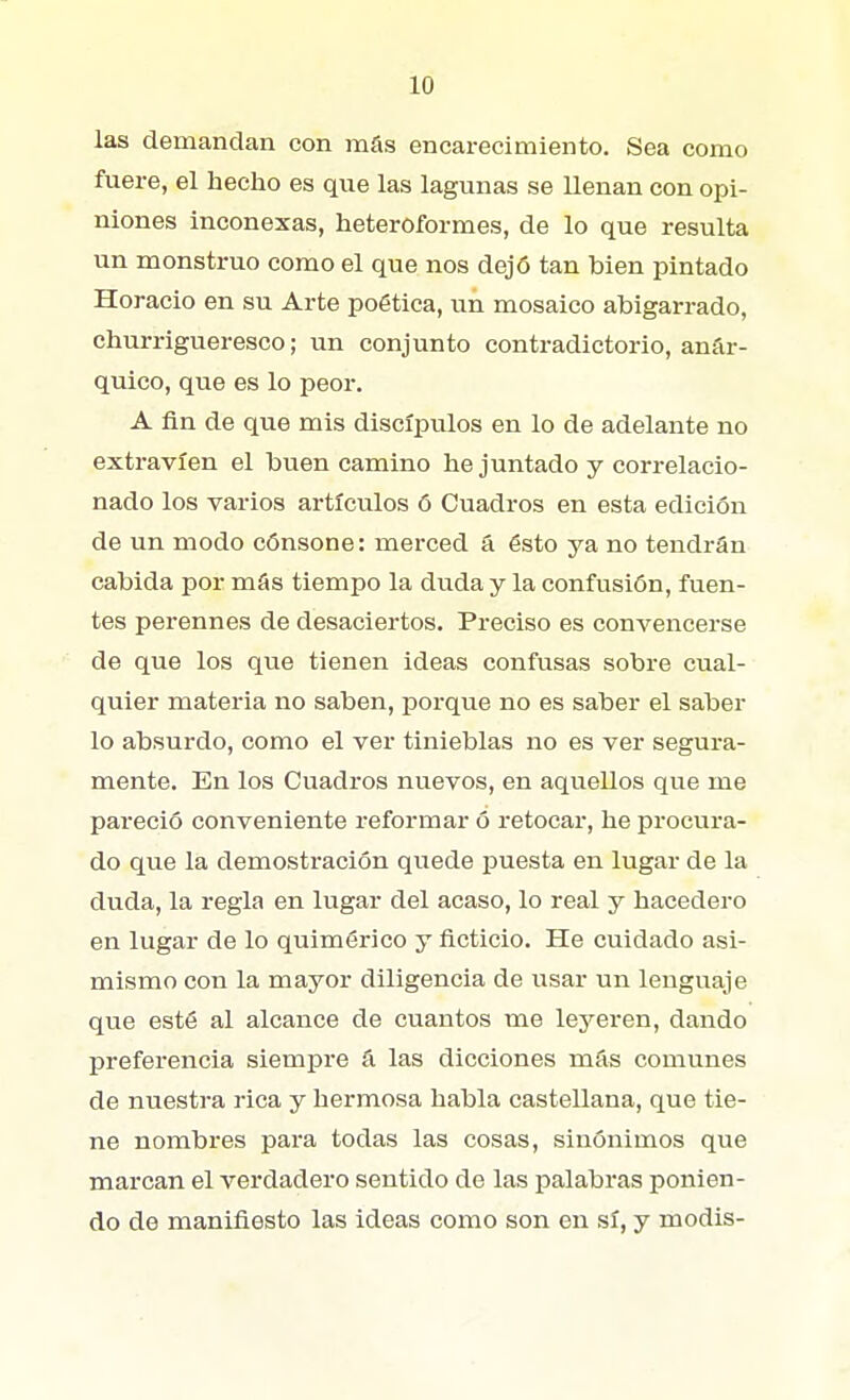 las demandan con más encarecimiento. Sea como fuere, el hecho es que las lagunas se Uenan con opi- niones inconexas, heteroformes, de lo que resulta un monstruo como el que nos dejó tan bien pintado Horacio en su Arte poética, un mosaico abigarrado, churrigueresco; un conjunto contradictorio, anár- quico, que es lo peor. A fin de que mis discípulos en lo de adelante no extravíen el buen camino he juntado y correlacio- nado los varios artículos ó Cuadros en esta edición de un modo cónsone: merced á ésto ya no tendrán cabida por más tiempo la duda y la confusión, fuen- tes perennes de desaciertos. Preciso es convencerse de que los que tienen ideas confusas sobre cual- quier materia no saben, porque no es saber el saber lo absurdo, como el ver tinieblas no es ver segura- mente. En los Cuadros nuevos, en aquellos que me pareció conveniente reformar ó retocar, he procura- do que la demostración quede puesta en lugar de la duda, la regla en lugar del acaso, lo real y hacedero en lugar de lo quimérico y ficticio. He cuidado asi- mismo con la mayor diligencia de usar un lenguaje que esté al alcance de cuantos me leyeren, dando preferencia siempre á las dicciones más comunes de nuestra rica y hermosa habla castellana, que tie- ne nombres para todas las cosas, sinónimos que marcan el verdadero sentido de las palabras ponien- do de manifiesto las ideas como son en sí, y modis-