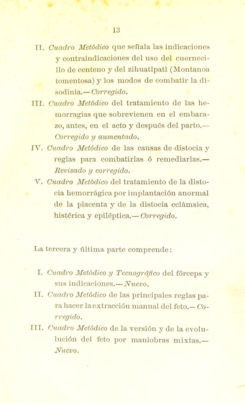 IT. Cuadro Metódico que señala las indicaciones y contraindicaciones del uso del cuerueci- Ilo de centeno y del zibuatlpatl (Montanoa tomentosa) y los modos de combatir la di- sodinia.— Corregido. III. Cuadro Metódico del tratamiento de las he- morragias que sobrevienen en el embara- zo, antes, en el acto y después del parto.— Corregido y aumentado. IV. Cuadro Metódico de las causas de distocia y reglas para combatirlas ó remediarlas.— Revisado y corregido. V. Cuadro Metódico del tratamiento de la disto- cia hemorrágica por implantación anormal de la placenta y de la distocia eclámsica, histérica y epiléptica.— Corregido. La tercera y última parte comprende: I. Cuadro Metódico y Tecnográflco del fórceps y sus indicaciones.—Nuevo. II. Cuadro Metódico de las principales reglas pa- ra hacer la extracción manual del feto.— Co- rregido. III. Cuadro Metódico de la versión y de la evolu- lución del feto por maniobras mixtas.— Nuevo.