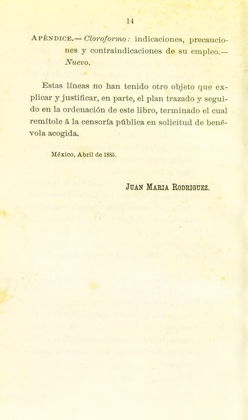 Apéndice.— Cloroformo: indicaciones, precaucio- nes y contraindicaciones de su empleo.— Nuevo. Estas líneas no han tenido otro objeto que ex- plicar y justificar, en parte, el plan trazado y segui- do en la ordenación de este libro, terminado el cual remítole á la censoría pública en solicitud de bené- vola acogida. México, Abril de 1885. Juan María Kodriquez.