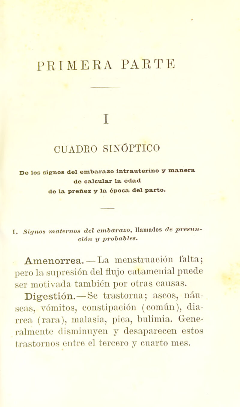 PRIMERA PARTE I CUADRO SINOPTICO De los signos del embarazo intrauterino y manera de calcular la edad de la preñez y la época del parto. 1. Signos mntevnos del embarazo, llamados de jjresun- ción y 2>rohahles. Amenorrea.—La menstruación falta; pero la supresión del flujo catameuial puede ser motivada también por otras causas. Digestión.—Se trastorna; ascos, náu- seas, vómitos, constipación (común), dia- rrea (rara), malasia, líica, bulimia. Gene- ralmente disminuyen y desaparecen estos trastornos entre el tercero y cuarto mes.