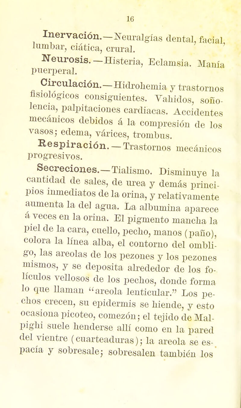 Inervación.-líeura]gías dental, facial lumbar, ciática, criuval. Neurosis.—Histeria, Eclamsia. Manía pueriieral, Circulación.-Hiclro]iemia y trastornos íisiologzcos cousig-iüentes. Valiidos, soño- lencia, palpitaciones cardiacas. Accidentes mecánicos debidos á la compresión de los vasos; edema, várices, trombus. Respiración. - Trastornos mecánicos progresivos. Secreciones.—Tialismo. Disminuye la cantidad de sales, de wea y demás princi- pios inmediatos de la orina, y relativamente aumenta la del agua. La albúmina aparece á veces en la orina. El pigmento mancha la piel de la cara, cuello, pecho, manos (paño), colora la línea alba, el contorno del ombU- go, las areolas de los pezones y los pezones mismos, y se deposita abededor de los fo- Hciüos vellosos de los pechos, donde forma lo que Uamau '^areola lenticiüar. Los pe- chos crecen, su epidermis se hiende, y esto ocasiona picoteo, comezón; el tejido de Mal- pighi suele henderse allí como en la pared del vientre (cuarteaduras); la areola se es- pacía y sobresale; sobresalen también los'