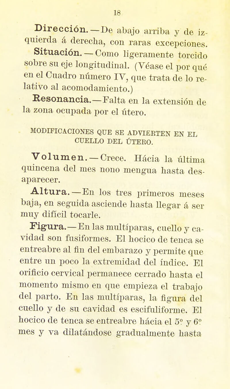 Dirección.—De abajo arriba y de iz- quierda á derecha, con raras excepciones. Situación. — Como ligeramente torcido sobre su eje longitudinal. (Véase el por qué en el Cuadro número lY, que trata de lo re- lativo al acomodamiento.) Resonancia.—Falta en la extensión de la zona ocupada por el útero. MODIFICACIONES QUE SE ADVTEETEN EN EL CUELLO DEL ÚTERO. Volumen. —Crece. Hacia la última quincena del mes nono mengua hasta des- aparecer. Altura.—En los tres primeros meses baja, en seguida asciende hasta llegar á ser muy difícü tocarle. Figura.-En las multíparas, cuello y ca- vidad son fusiformes. El hocico de tenca se entreabre al fin del embarazo y permite que entre un poco la extremidad del índice. El orificio cervical permanece cerrado hasta el momento mismo en que empieza el trabajo del parto. En las multíparas, la figura del cuello y de su cavidad es escifuliforme. El hocico de tenca se entreabre hacia el 5° y 6° mes y va dilatándose gradualmente hasta