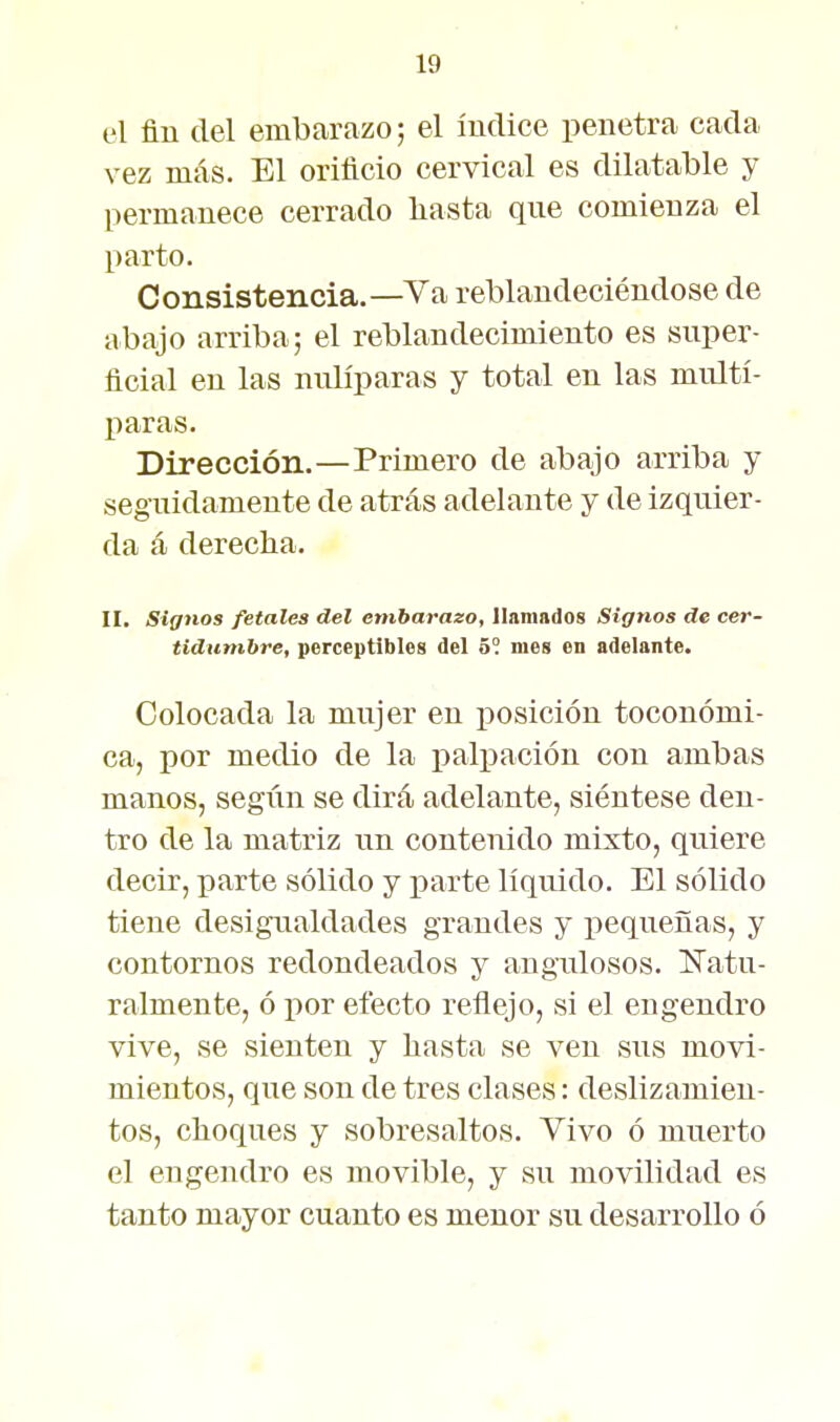 el fin del embarazo; el índice penetra cada vez más. El orificio cervical es dilatable y permanece cerrado basta qne comienza el parto. Consistencia.—Va reblandeciéndose de abajo arriba; el reblandecimiento es super- ficial en las nulíparas y total en las multí- paras. Dirección.—Primero de abajo arriba y seguidamente de atrás adelante y de izquier- da á derecha. II. Signos fetales del embarazo, linmndos Signos de cer- tidumbre, perceptibles del ó°. nieg en adelante. Colocada la mujer en iiosición toconómi- ca, por medio de la i)alpación con ambas manos, segim se dirá adelante, siéntese den- tro de la matriz un contenido mixto, quiere decir, parte sólido y parte líqu^ido. El sólido tiene desigualdades grandes y pequeñas, y contornos redondeados y angulosos. iNatu- ralmente, ó por efecto reflejo, si el engendro vive, se sienten y basta se ven sus movi- mientos, que son de tres clases: deslizamien- tos, choques y sobresaltos. Vivo ó muerto el engendro es movible, y su movilidad es tanto mayor cuanto es menor su desarrollo ó