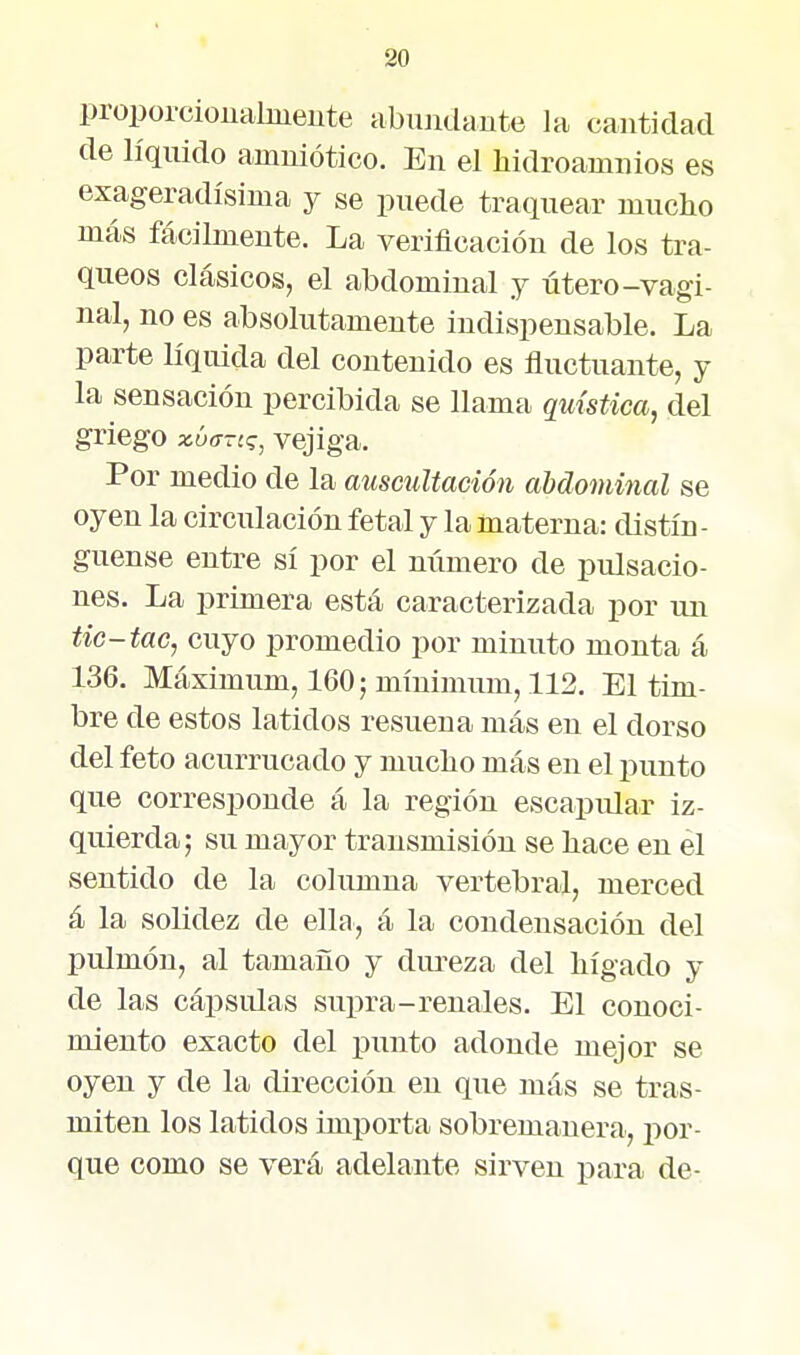 proporciouahueute abiuulante la cantidad de líquido amuiótico. En el hidroamnios es exageradísima y se puede traquear mucho más fácilmente. La verificación de los trá- queos clásicos, el abdominal j útero-vagi- nal, no es absolutamente indispensable. La parte líquida del contenido es fluctuante, y la sensación percibida se llama quística, del griego xúffTc^, vejiga. Por medio de la auscultación abdominal se oyen la circulación fetal y la materna: distín- guense entre sí por el número de pulsacio- nes. La primera está caracterizada por un tic-tac, cuyo promedio por minuto monta á 136. Máximum, 160; mínimum, 112. El tim- bre de estos latidos resuena más en el dorso del feto acurrucado y muclio más en el punto que corresponde á la región escapular iz- quierda; su mayor transmisión se liace en el sentido de la columna vertebral, merced á la solidez de ella, á la condensación del pulmón, al tamaño y dureza del hígado y de las cápsulas supra-renales. El conoci- miento exacto del j)unto adonde mejor se oyen y de la dirección en que más se tras- miten los latidos importa sobremanera, i:)or- que como se verá adelante sirven para de-